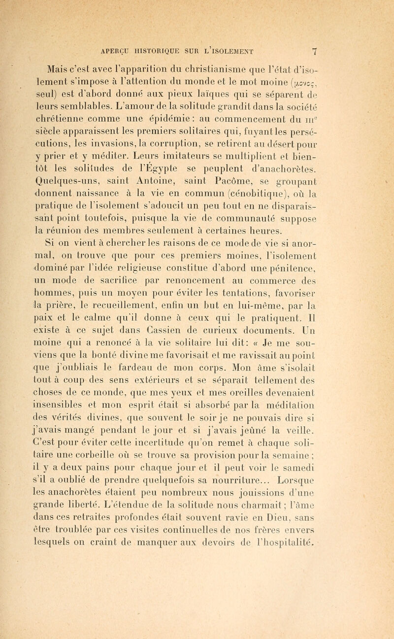 Mais c'est avec Tapparition du christianisme que l'ctat d'iso- lement s'impose à l'attention du monde et le mot moine (ixovcc, seul) est d'abord donné aux pieux laïques qui se séparent de leurs semblables. L'amour de la solitude grandit dans la société chrétienne comme une épidémie: au commencement du m siècle apparaissent les premiers solitaires qui, fuyant les persé- cutions, les invasions, la corruption, se retirent au désert pour y prier et y méditer. Leurs imitateurs se multiplient et bien- tôt les solitudes de l'Egypte se peuplent d'anachorètes. Quelques-uns, saint Antoine, saint Pacôme, se groupant donnent naissance à la vie en commun (cénobitique), oii la pratique de l'isolement s'adoucit un peu tout en ne disparais- sant point toutefois, puisque la vie de communauté suppose la réunion des membres seulement à certaines heures. Si on vient à chercher les raisons de ce mode de vie si anor- mal, on trouve que pour ces premiers moines, l'isolement dominé par l'idée religieuse constitue d'abord une pénitence, un mode de sacrifice par renoncement au commerce des hommes, puis un moyen pour éviter les tentations, favoriser la prière, le recueillement, enfin un but en lui-même, par la paix et le calme qu'il donne à ceux qui le pratiquent. Il existe à ce sujet dans Cassien de curieux documents. Un moine qui a renoncé à la vie solitaire lui dit: « Je me sou- viens que la bonté divine me favorisait et me ravissait au point que j'oubliais le fardeau de mon corps. Mon âme s'isolait tout à coup des sens extérieurs et se séparait tellement des choses de ce monde, que mes yeux et mes oreilles devenaient insensibles et mon esprit était si absorbé par la méditation des vérités divines, que souvent le soir je ne pouvais dire si j'avais mangé pendant le jour et si j'avais jeûné la veille. C'est pour éviter cette incertitude qu'on remet à chaque soli- taire une corbeille oii se trouve sa provision pour la semaine ; il y a deux pains pour chaque jour et il peut voir le samedi s'il a oublié de prendre quelquefois sa nourriture... Lorsque les anachorètes étaient peu nombreux nous jouissions d'une grande liberté. L'étendue de la solitude nous charmait ; Fàme dans ces retraites profondes était souvent ravie en Dieu, sans être troublée par ces visites continuelles de nos frères envers lesquels on craint de manquer aux devoirs de l'hospitalité.