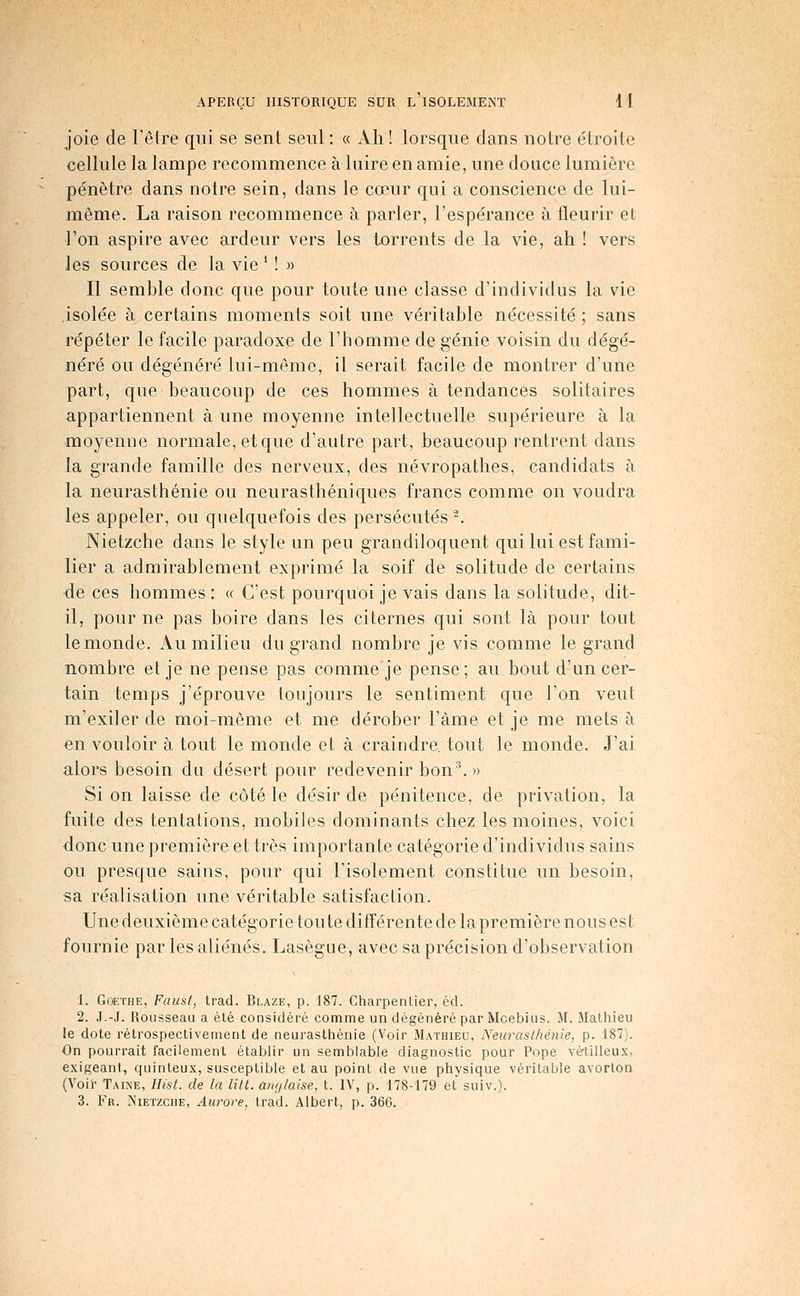 joie de l'être qui se sent seul : « Ah ! lorsque dans noire étroite cellule la lampe recommence à luire en amie, une douce lumière pénètre dans notre sein, dans le cœur qui a conscience de lui- môme. La raison recommence à parler, l'espérance à fleurir et l'on aspire avec ardeur vers les torrents de la vie, ah ! vers les sources de la vie M » Il semble donc que pour toute une classe d'individus la vie isolée à certains moments soit une véritable nécessité ; sans répéter le facile paradoxe de l'homme de génie voisin du dégé- néré ou dégénéré lui-même, il serait facile de montrer d'une part, que beaucoup de ces hommes à tendances solitaires appartiennent à une moyenne intellectuelle supérieure à la moyenne normale, et que d'autre part, beaucoup rentrent dans la grande famille des nerveux, des névropathes, candidats à la neurasthénie ou neurasthéniques francs comme on voudra les appeler, ou quelquefois des persécutés '. Nietzche dans le style un peu grandiloquent qui lui est fami- lier a admirablement exprimé la soif de solitude de certains ée ces hommes : « C'est pourquoi je vais dans la solitude, dit- il, pour ne pas boire dans les citernes qui sont là pour tout le monde. Au milieu du grand nombre je vis comme le grand nombre et je ne pense pas comme je pense ; au bout d'un cer- tain temps j'éprouve toujours le sentiment que l'on veut m'exiler de moi-même et me dérober l'àme et je me mets à en vouloir à tout le monde et à craindre, tout le monde. J'ai alors besoin da désert pour redevenir bon^ » Si on laisse de côté le désir de pénitence, de privation, la fuite des tentations, mobiles dominants chez les moines, voici donc une première et très importante catégorie d'individus sains ou presque sains, pour qui l'isolement constitue un besoin, sa réalisation une véritable satisfaction. Une deuxième catégorie toute différente de la première nous est fournie par les aliénés. Lasègue, avec sa précision d'observation 1. Goethe, Faust, trad. Blaze, p. 187. Charpentier, éd. 2. J.-J. Rousseau a été considéré comme un dégénéré par Mcebius. M. Mathieu le dote rétrospectivement de neurasthénie (Voir Mathieu, Neurasthénie, p. 187). On pourrait facilement établir un semblable diagnostic pour Pope vé-tilleux, exigeant, quinteux, susceptible et au point de vue physique véritable avorton (Voii- Taine, Hist. de la litl. anglaise, t. IV, p. 178-179 et suiv.). 3. Fr. iNiETzcHE, Aurore, trad. Albert, p. 366.