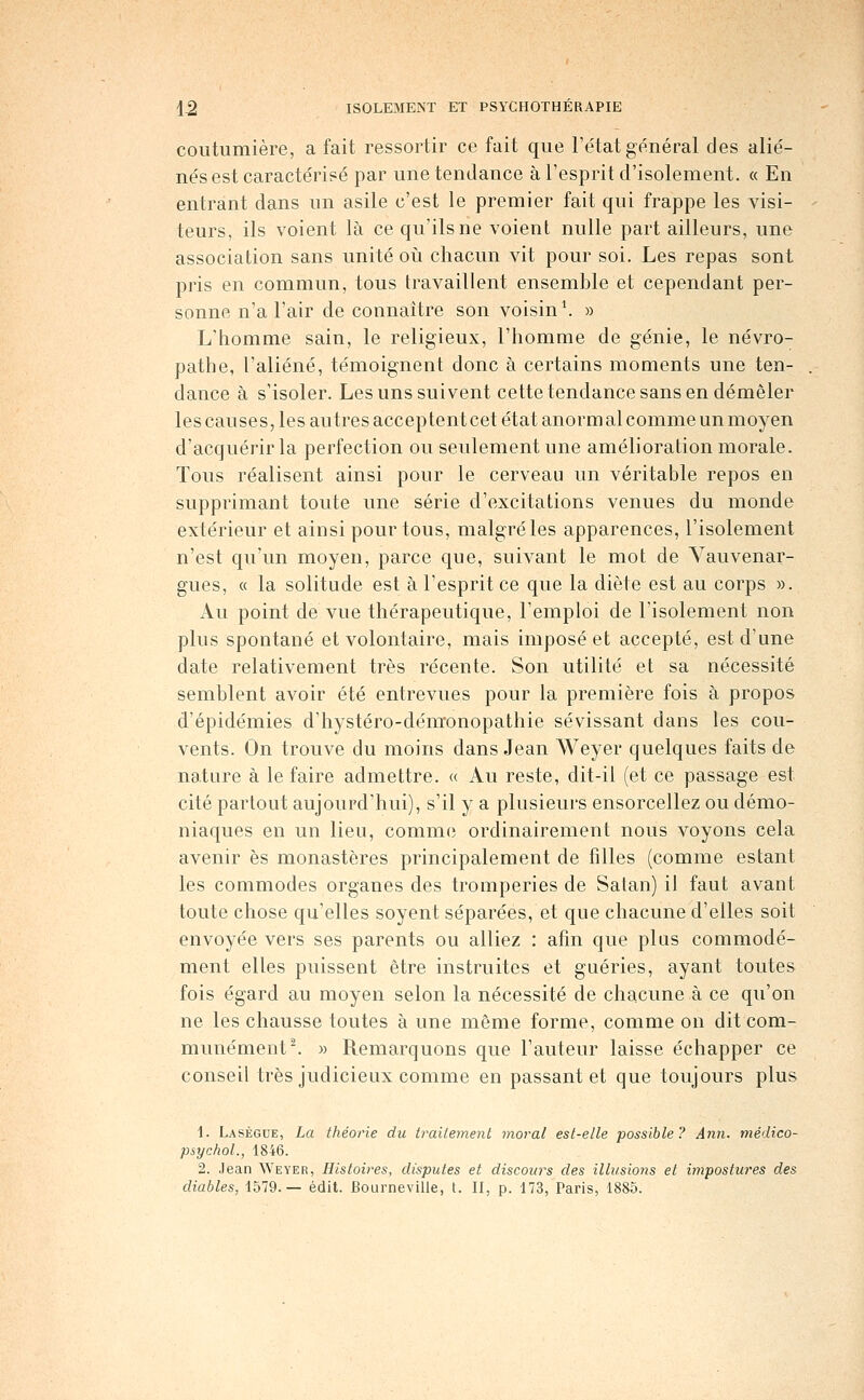 coutumière, a fait ressortir ce fait que l'état général des alié- nés est caractérisé par une tendance à l'esprit d'isolement. « En entrant dans un asile c'est le premier fait qui frappe les visi- teurs, ils voient là ce qu'ils ne voient nulle part ailleurs, une association sans unité oij chacun vit pour soi. Les repas sont pris en commun, tous travaillent ensemble et cependant per- sonne n'a l'air de connaître son voisin \ » L'homme sain, le religieux, l'homme de génie, le névro- pathe, l'aliéné, témoignent donc à certains moments une ten- dance à s'isoler. Les uns suivent cette tendance sans en démêler les causes, les autres acceptent cet état anorm al comme un moyen d'acquérir la perfection ou seulement une amélioration morale. Tous réalisent ainsi pour le cerveau un véritable repos en supprimant toute une série d'excitations venues du monde extérieur et ainsi pour tous, malgré les apparences, l'isolement n'est qu'un moyen, parce que, suivant le mot de Vauvenar- gues, « la solitude est à l'esprit ce que la diète est au corps ». Au point de vue thérapeutique, l'emploi de l'isolement non plus spontané et volontaire, mais imposé et accepté, est d'une date relativement très récente. Son utilité et sa nécessité semblent avoir été entrevues pour la première fois à propos d'épidémies d'hystéro-déuïonopathie sévissant dans les cou- vents. On trouve du moins dans Jean Weyer quelques faits de nature à le faire admettre. « Au reste, dit-il (et ce passage est cité partout aujourd'hui), s'il y a plusieurs ensorceliez ou démo- niaques en un lieu, comme ordinairement nous voyons cela avenir es monastères principalement de filles (comme estant les commodes organes des tromperies de Satan) il faut avant toute chose qu'elles soyent séparées, et que chacune d'elles soit envoyée vers ses parents ou alliez : afin que plus commodé- ment elles puissent être instruites et guéries, ayant toutes fois égard au moyen selon la nécessité de chacune à ce qu'on ne les chausse toutes à une même forme, comme on dit com- munément ^ » Remarquons que l'auteur laisse échapper ce conseil très judicieux comme en passant et que toujours plus 1. Lasègue, La théorie du traitement moral est-elle possible? Ann. niédico- psychol., 1846. 2. Jean Weyer, Histoires, disputes et discours des illusions et impostures des diables, 1579.— édit. Bourneville, t. II, p. 173, Paris, 1885.