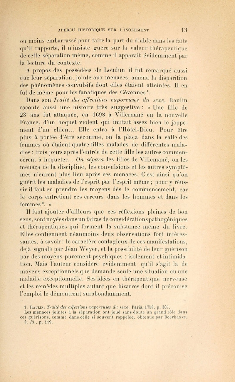 OU moins embarrassé pour faire la part du diable dans les faits qu'il rapporte, il n'insiste guère sur la valeur thérapeutique de cette séparation même, comme il apparaît évidemment par la lecture du contexte. A propos des possédées de Loudun il fut remarqué aussi que leur séparation, jointe aux menaces, amena la disparition des phénomènes convulsifs dont elles étaient atteintes. Il en fut de même pour les fanatiques des Cévennes \ Dans son Traité des affections vaporeuses du sexe, Raulin raconte aussi une histoire très suggestive : « Une fille de 23 ans fut attaquée, en 1698 à Villernané en la nouvelle France, d'un hoquet violent qui imitait assez bien le jappe- ment d'un chien... Elle entra à l'Hôtel-Dieu. Pour être plus à portée d'être secourue, on la plaça dans la salle des femmes oli étaient quatre filles malades de différentes mala- dies ; trois jours après l'entrée de cette fille les autres commen- cèrent à hoqueter... On sépara les filles de Villemané, on les menaça de la discipline, les convulsions et les autres symptô- mes n'eurent plus lieu après ces menaces. C'est ainsi qu'on guérit les maladies de l'esprit par l'esprit même ; pour y réus- sir il faut en prendre les moyens dès le commencement, car le corps entretient ces erreurs dans les hommes et dans les femmes ^ » Il faut ajouter d'ailleurs que ces réflexions pleines de bon sens, sont noyées dans un fatras de considérationspathogéniques et thérapeutiques qui forment la substance même du livre. Elles contiennent néanmoins deux observations fort intéres- santes, à savoir: le caractère contagieux de ces manifestations, déjà signalé par Jean Weyer, et la possibilité de leur giiérison par des moyens purement psychiques : isolement et intimida- tion. Mais l'auteur considère évidemment qu'il s'agit là de moyens exceptionnels que demande seule une situation ou une maladie exceptionnelle. Ses idées en thérapeutique nerveuse et les remèdes multiples autant que bizarres dont il préconise l'emploi le démontrent surabondamment. 1. Raulin, Traité des affections vaporeuses du sexe. Paris, 1758, p. 307. Les menaces jointes à la séparation ont joué sans doute un grand rôle dans ces guérisons, comme dans celle si souvent rappelée, obtenue par Boerhaave. 2. Id., p. 119.