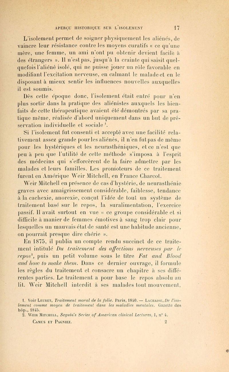 L'isolement permet de soigner physiquement les aliénés, de vaincre leur résistance contre les moyens curatifs « ce qu'une mère, une femme, un ami n'ont pu obtenir devient facile à des étrangers ». Il n'est pas, jusqu'à la crainte qui saisit quel- quefois l'aliéné isolé, qui ne puisse jouer un rôle favorable en modifiant l'excitation nerveuse, en calmant le malade et en le disposant à mieux sentir les influences nouvelles auxquelles il est soumis. Dès cette époque donc, Tisolement était entré pour n'en plus sortir dans la pratique des aliénistes auxquels les bien- faits de cette thérapeutique avaient été démontrés par sa pra- tique même, réalisée d'abord uniquement dans un but de pré- servation individuelle et sociale \ Si l'isolement fut consenti et accepté avec une facilité rela- tivement assez grande pour les aliénés, il n'en fut pas de même pour les hystériques et les neurasthéniques, et ce n'est que peu à peu que l'utilité de cette méthode s'imposa à l'esprit des médecins qui s'efforcèrent de la faire admettre par les malades et leurs familles. Les promoteurs de ce traitement furent en Amérique Weir JVIitchell, en France Gharcot. Weir Milchell en présence de cas d'hystérie, de neurasthénie graves avec amaigrissement considérable, faiblesse, tendance à la cachexie, anorexie, conçut l'idée de tout un système de traitement basé sur le repos, la suralimentation, l'exercice passif. Il avait surtout en vue « ce groupe considérable et si difficile à manier de femmes émotives à sang trop clair pour lesquelles un mauvais état de santé est une habitude ancienne^ on pourrait presque dire chérie ». En 1875, il publia un compte rendu succinct de ce traite- ment intitulé Du traitement des affections nerveuses par le repos', puis un petit volume sous le titre Fat and Blood and hoio to make them. Dans ce dernier ouvrage, il formule les règles du traitement et consacre un chapitre à ses diffé- rentes parties. Le traitement a pour base le repos absolu au lit. Weir Mitchell interdit à ses malades tout mouvement. 1. Voir Leuret, Traitement moral de la folie. Paris, 1840. — LACHAiSE,£>e l'iao- lemenl comme moyen de traitement dans les maladies mentales. Gazette des hôp., 1845. 2. Weir Mitchell, Seguin's Séries of American clinical Lectures, I, u° 4. Camus et Pagniez. 2