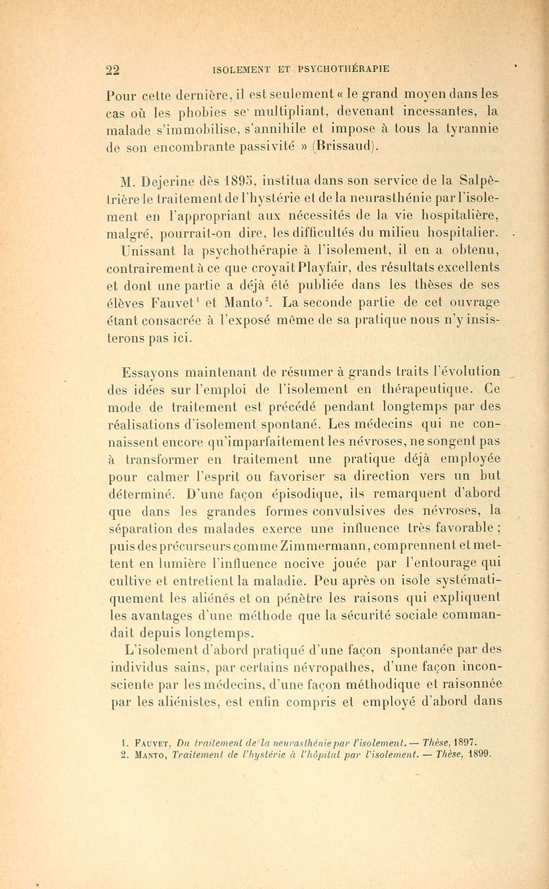 Pour cette dernière, il est seulement « le grand moyen dans les cas où les phobies se' multipliant, devenant incessantes, la malade s'immobilise, s'annihile et impose à tous la tyrannie de son encombrante passivité » (Brissaud). M. Dejerine dès 1895, institua dans son service de la Salpê- Irière le traitement de l'hystérie et de la neurasthénie par l'isole- ment en l'appropriant aux nécessités de la vie hospitalière, malgré, pourrait-on dire, les difficultés du milieu hospitalier. Unissant la psychothérapie à l'isolement, il en a obtenu, contrairement à ce que croyait Playfair, des résultats excellents et dont une partie a déjà été publiée dans les thèses de ses élèves Fauvet^ et Manto'. La seconde partie de cet ouvrage étant consacrée à l'exposé môme de sa pratique nous n'y insis- terons pas ici. Essayons maintenant de résumer à grands traits l'évolution des idées sur l'emploi de l'isolement en thérapeutique. Ce mode de traitement est précédé pendant longtemps par des réalisations d'isolement spontané. Les médecins qui ne con- naissent encore qu'imparfaitement les névroses, ne songent pas à transformer en traitement une pratique déjà employée pour calmer l'esprit ou favoriser sa direction vers un but déterminé. D'une façon épisodique, ils remarquent d'abord que dans les grandes formes convulsives des névroses, la séparation des malades exerce une influence très favorable ; puis des précurseurs comme Zimmermann, comprennent et met- tent en lumière l'influence nocive jouée par l'entourage qui cultive et entretient la maladie. Peu après on isole systémati- quement les aliénés et on pénètre les raisons qui expliquent les avantages d'une méthode que la sécurité sociale comman- dait depuis longtemps. L'isolement d'abord pratiqué d'une façon spontanée par des individus sains, par certains névropathes, d'une façon incon- sciente par les médecins, d'une façon méthodique et raisonnée par les aliénistes, est enfin compris et employé d'abord dans 1. Fauvet, Du traitemenl de la neurasthénie par l'isolement.— r/tèse, 1897. 2. Manto, Traitement de l'hystérie à l'hôpital par Visolement. — Thèse, 1899.