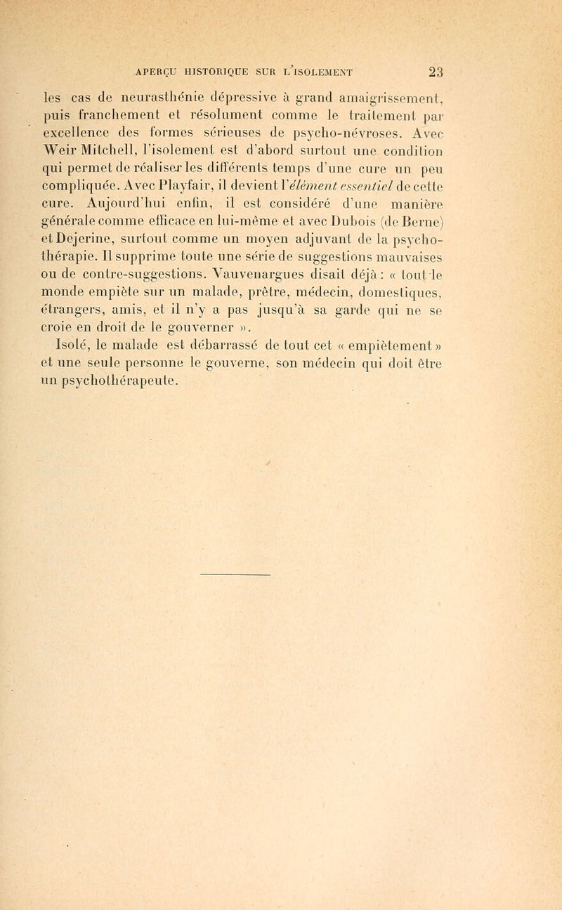 les cas de neurasthénie dépressive à grand amaigrissement, puis franchement et résolument comme le traitement par excellence des formes sérieuses de psycho-névroses. Avec Weir Mitchell, l'isolement est d'abord surtout une condition qui permet de réaliser les différents temps d'une cure un peu compliquée. Avec Playfair, il devient Vêlement essentiel de cette cure. Aujourd'hui enfin, il est considéré d'une manière générale comme efficace en lui-même et avec Dubois (de Berne) etDejerine, surtout comme un moyen adjuvant de la psycho- thérapie. Il supprime toute une série de suggestions mauvaises ou de contre-suggestions. Vauvenargues disait déjà: « tout le monde empiète sur un malade, prêtre, médecin, domestiques, étrangers, amis, et il n'y a pas jusqu'à sa garde qui ne se croie en droit de le gouverner ». Isolé, le malade est débarrassé de tout cet « empiétement » et une seule personne le gouverne, son médecin qui doit être un psychothérapeute.