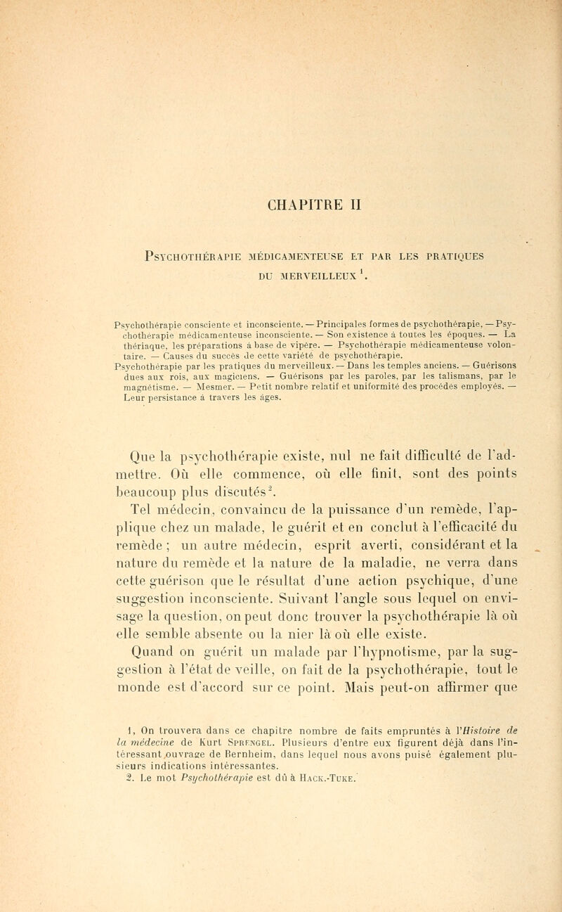 CHAPITRE II Psychothérapie médicamenteuse et par les pratiques DU merveilleux'. Psychothérapie consciente et inconsciente. —Principales formes de psychothérapie,—Psy- chothérapie médicamenteuse inconsciente. — Son existence à toutes les époques. — La thériaque, les préparations âbase de vipère. — Psychothérapie médicamenteuse volon- taire. — Causes du succès Je cette variété de psychothérapie. Psychothérapie par les pratiques du merveilleux. — Dans les temples anciens. — Guérisons dues aux rois, aux magiciens. — Guérisons par les paroles, par les talismans, par le magnétisme. — Mesmer. — Petit nombre relatif et uniformité des procédés employés. — Leur persistance à travers les âges. Que la psychothérapie existe, nul ne fait difficulté de Tad- mettre. Oi^i elle commence, oià elle finit, sont des points beaucoup plus discutés. Tel médecin, convaincu de la puissance d'un remède, l'ap- plique chez un malade, le guérit et en conclut à l'efficacité du remède ; un autre médecin, esprit averti, considérant et la nature du remède et la nature de la maladie, ne verra dans cette guérison que le résultat d'une action psychique, d'une suggestion inconsciente. Suivant l'angle sous lequel on envi- sage la question, on peut donc trouver la psychothérapie là oiî elle semble absente ou la nier là où elle existe. Quand on guérit un malade par l'hypnotisme, par la sug- gestion à l'état de veille, on fait de la psychothérapie, tout le monde est d'accord sur ce point. Mais peut-on affirmer que 1, On trouvera dans ce chapitre nombre de faits empruntés à VHistoire de la médecine de Kurl Sprfngel. Plusieurs d'entre eux figurent déjà dans l'in- téressant,ouvrase de Bernheim, dans lequel nous avons puisé également plu- sieurs indications intéressantes. 2. Le mot Psychothérapie est dû à H.ack.-Tuke.