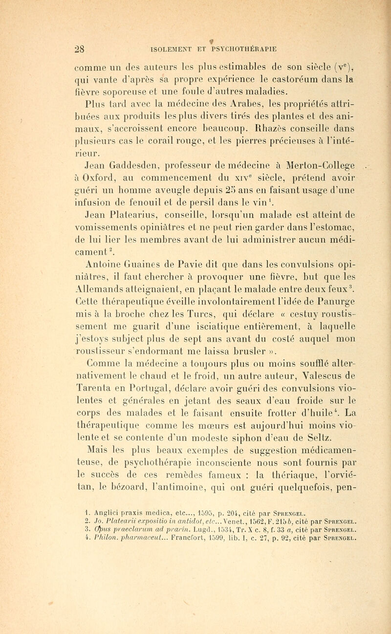 comme un des auteurs les plus estimables de son siècle (v^), qui vante d'après sa propre expérience le castoréum dans la fièvre soporeuse et une foule d'autres maladies. Plus tard avec la médecine des Arabes, les propriétés attri- buées aux produits les plus divers tirés des plantes et des ani- maux, s'accroissent encore beaucoup. Rhazès conseille dans plusieurs cas le corail rouge, et les pierres précieuses à l'inté- rieur. Jean Gaddesden, professeur de médecine à Merton-College à Oxford, au commencement du xiv siècle, prétend avoir guéri un homme aveugle depuis 25 ans en faisant usage d'une infusion de fenouil et de persil dans le vin\ Jean Platearius, conseille, lorsqu'un malade est atteint de vomissements opiniâtres et ne peut rien garder dans l'estomac, de lui lier les membres avant de lui administrer aucun médi- cament ^ Antoine Guaines de Pavie dit que dans les convulsions opi- niâtres, il faut chercher à provoquer une fièvre, but que les Allemands atteignaient, en plaçant le malade entre deux feux^. Cette thérapeutique éveille involontairement l'idée de Panurge mis à la broche chez les Turcs, qui déclare « cestuy roustis- sement me guarit d'une isciatique entièrement, à laquelle j'estoys subject plus de sept ans avant du costé auquel mon roustisseur s'endormant me laissa brusler ». Comme la médecine a toujours plus ou moins soufflé alter- nativement le chaud et le froid, un autre auteur, Valescus de Tarenta en Portugal, déclare avoir guéri des convulsions vio- lentes et générales en jetant des seaux d'eau froide sur le corps des malades et le faisant ensuite frotter d'huile*. La thérapeutique comme les mœurs est aujourd'hui moins vio- lente et se contente d'un modeste siphon d'eau de Seltz. Mais les plus beaux exemples de suggestion médicamen- teuse, de psychothérapie inconsciente nous sont fournis par le succès de ces remèdes fameux : la thériaque, l'orvié- tan, le bézoard, l'antimoine, qui ont guéri quelquefois, pen- 1. Anglici praxis medica, etc., lo9o, p. 204, cité par Sprengel. 2. Jo. Platearii exposilio in antidot, e^c... Yenet., 1562, F. 215 h, cité par Sprengel. 3. 0))us praeclarum ad prarin. Lugd., 1534, Tr. X c. 8, f. 33 a, cité par Sprengel. 4. Philon. pharmaceut... Francfort, 1599, lib. I, c. 27, p. 92, cité par Sprengel.