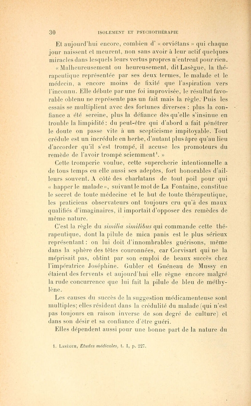 Et aujourd'hui encore, combien d' « orviétans » qui chaque jour naissent et meurent, non sans avoir à leur actif quelques miracles dans lesquels leurs vertus propres n'entrent pour rien. «Malheureusement ou heureusement, ditLasègue, la thé- rapeutique représentée par ses deux termes, le malade et le médecin, a encore moins de fixité que l'aspiration vers l'inconnu. Elle débute par une foi improvisée, le résultat favo- rable obtenu ne représente pas un fait mais la règle. Puis les essais se multiplient avec des fortunes diverses : plus la con- fiance a été sereine, plus la défiance dès qu'elle s'insinue en trouble la limpidité : du peut-être qui d'abord a fait pénétrer le doute on passe vite à un scepticisme impitoyable. Tout crédule est un incrédule en herbe, d'autant plus âpre qu'au lieu d'accorder qu'il s'est trompé, il accuse les promoteurs du remède de l'avoir trompé sciemment'. » Cette tromperie voulue, cette supercherie intentionnelle a de tous temps eu elle aussi ses adeptes, fort honorables d'ail- leurs souvent. A côté des charlatans de tout poil pour qui <( happer le malade», suivant le mot de La Fontaine, constitue le secret de toute médecine et le but de toute thérapeutique, les praticiens observateurs ont toujours cru qu'à des maux qualifiés d'imaginaires, il importait d'opposer des remèdes de naême nature. C'est la règle du similia similibus qui commande cette thé- rapeutique, dont la pilule de mica panis est le plus sérieux représentant: on lui doit d'innombrables guérisons, même dans la sphère des têtes couronnées, car Corvisart qui ne la méprisait pas, obtint par son emploi de beaux succès chez l'impératrice Joséphine. Gubler et Guéneau de Mussy en étaient des fervents et aujourd'hui elle règne encore malgré la rude concurrence que lui fait la pilule de bleu de méthy- lène. Les causes du succès de la suggestion médicamenteuse sont multiples; elles résident dans la crédulité du malade (qui n'est pas toujours en raison inverse de son degré de culture) et dans son désir et sa confiance d'être guéri. Elles dépendent aussi pour une bonne part de la nature du 1. Lasègue, Études médicales, t. I, p. 227.