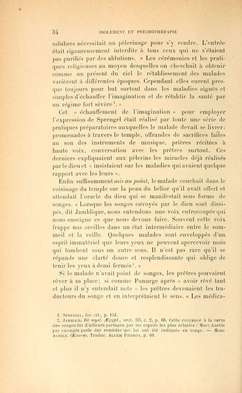 salubres nécessitait un pèlerinage pour s'y rendre. L'entrée était rigoureusement interdite à tous ceux qui ne s'étaient pas purifiés par des ablutions. « Les cérémonies et les prati- ques religieuses au moyen desquelles on cherchait à obtenir comme un présent du ciel le rétablissement des malades varièrent à différentes époques. Cependant elles eurent pres- que toujours pour but surtout dans les maladies aiguës et simples d'échauffer l'imagination et de rétabtir la santé par un régime fort sévère \ » Cet « échauffement de l'imagination » pour employer l'expression de Sprengel était réalisé par toute une série de pratiques préparatoires auxquelles le malade devait se livrer: promenades à travers le temple, offrandes de sacrifices failes au son des instruments de musique, prières récitées à haute voix, conversation avec les prêtres surtout. Ces derniers expliquaient aux pèlerins les miracles déjà réalisés par le dieu et « insistaient sur les maladies qui avaient quelque rapport avec les leurs ». Enfin suffisamment mw «^^ ;3om^j, le malade couchait dans le voisinage du temple sur la peau du bélier qu'il avait offeit et attendait l'oracle du dieu qui se manifestait sous forme de songes. « Lorsque les songes envoyés par le dieu sont dissi- pés, dit Jamblique, nous entendons une voix entrecoupée qui nous enseigne ce que nous devons faire. Souvent cette voix frappe nos oreilles dans un état intermédiaire entre le som- meil et la veille. Quelques malades sont enveloppés d'un esprit immatériel que leurs yeux ne peuvent apercevoir mais qui tombent sous un autre sens. Il n'est pas rare qu'il se répande une clarté douce et resplendissante qui oblige de tenir les yeux àdemi fermés^ » Si le malade n'avait point de songes, les prêtres pouvaient rêver à sa place; si comme Panurge après « avoir rêvé tant et plus il n'y entendait note » les prêtres devenaient les tra- ducteurs du songe et en interprétaient le sens. « Les médica- 1. Sprengel, loc. cit., p. 153. 2. Jamblich, De myst. Mgypt., sect. III, c. 2, p. 60. Celte croyance à la vertu des songes fut d'ailleurs partagée par les esprits les plus éclairés : MarcAurèle par exemple parle des remèdes qui lui ont été indiqués en songe. — Marc AuRÈLE. OEuvres. Traduc. Alexis Pierron, p. 69.