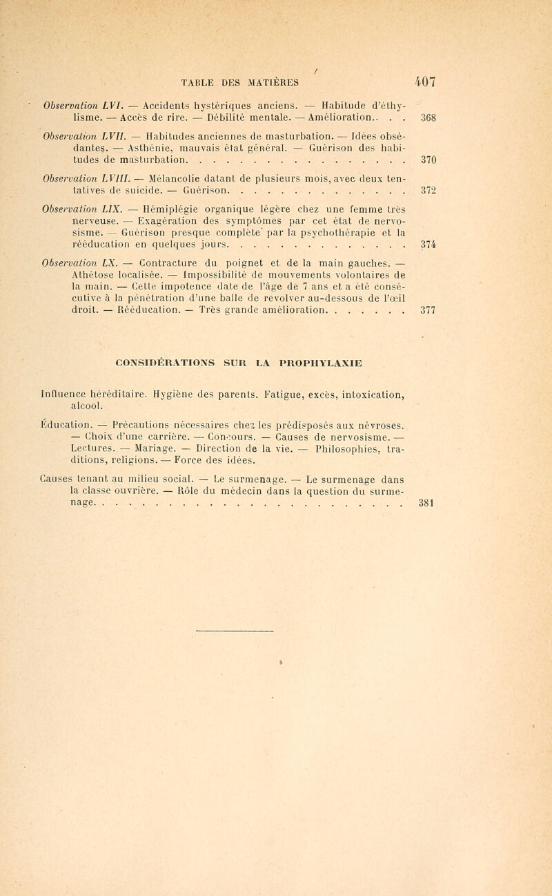 Observation LVI. — Accidents hystériques anciens. — Habitude d'éthy- lisme. — Accès de rire. — Débilité mentale. — Amélioration.. . . 368 Observation LVII. — Habitudes anciennes de masturbation. — Idées obsé- dantes. — Asthénie, mauvais état général. — Guérison des habi- tudes de masturbation 370 Observation LVIII. — Mélancolie datant de plusieurs mois, avec deux ten- tatives de suicide. — Guérison 372 Observation LIX. — Hémiplégie organique légère chez une femme très nerveuse. — Exagération des symptômes par cet état de nervo- sisme. — Guérison presque complète' par la psychothérapie et la rééducation en quelques jours 374 Observation LX. — Contracture du poignet et de la main gauches. — Athétose localisée. — Impossibilité de mouvements volontaires de la main. — Cette impotence date de l'âge de 7 ans et a été consé- cutive à la pénétration d'une balle de revolver au-dessous de l'œil droit. — Rééducation. — Très grande amélioration 377 CONSIDERATIONS SUR LA PROPHYLAXIE Influence héréditaire. Hygiène des parents. Fatigue, excès, intoxication, alcool. Education. — Précautions nécessaires chez les prédisposés aux névroses. — Choix d'une carrière. — Con',ours. — Causes de nervosisme. — Lectures. — Mariage. — Direction de la vie. — Philosophies, tra- ditions, religions. — Force des idées. Causes tenant au milieu social. — Le surmenage. — Le surmenage dans la classe ouvrière. — Piôle du médecin dans la question du surme- nage 381