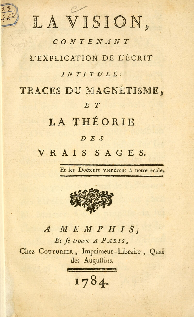 ^1^1 ^ LA VISION CONTENANT .5 L'EXPLICATION DE UÉCRIT INTITULÉ: TMACES DU MAGNÉTISME, E T LA THÉORIE DES VRAIS SAGES. Et les Dodeurs viendront à notre école. A M E M P H I S, Et fe trouve A Paris^ Chez Couturier 5 Imprimeur - Libraire , Quai des Augudins. 1784.