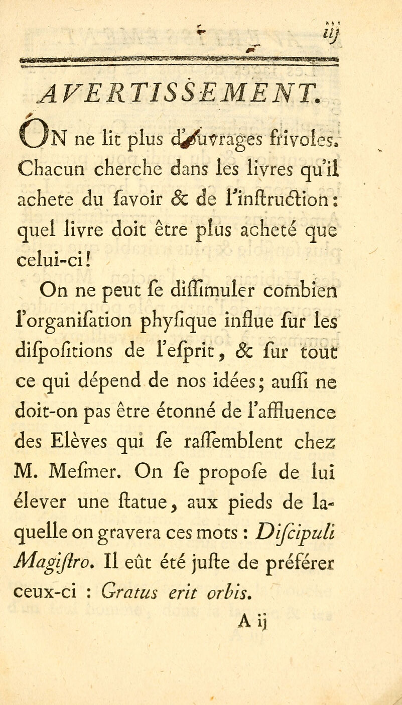 ^ ilj ne lit plus d^^Vrages frivoles* Chacun cherche dans les livres qu'il acheté du favoir 8c de Tinflruétion : quel livre doit être plus acheté que celui-ci! On ne peut fe dilîîmuler combien Torganifation phyfîque influe fiir les difpofîtions de Tefprit, & fur tout ce qui dépend de nos idées; auffi ne doit-on pas être étonné de Taffluence des Elèves qui fe rafïemblent chez M. Mefmer. On fe propofe de lui élever une ftatue, aux pieds de la- quelle on gravera ces mots : Difcipuli Magijîro. Il eût été jufte de préférer ceux-ci : Gratus erit orhis.