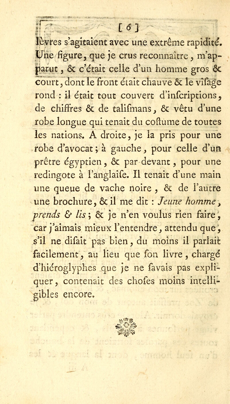 '•'^^<jfl»^.i9u.' ■^«•»*- ïl^res s'agitaient avec une extrême rapidité. ^Jne figure, que je crus reconnaître, m'ap- psiwt 5 ôc c'était celle d un homme gros ôc court 5 dont le front était chauve & le vîfàge rond : il était tout couvert d'infcriptions^ de chiffres & de talifmans^ ôc vêtu d'une robe longue qui tenait du coftume de toutes les nations. A droite, je la pris pour une robe d'avocat; à gauche^ pour celle d'un -prêtre égyptien, & par devant, pour une redingote à l'anglaife. Il tenait d'une main une queue de vache noire , & de l'autre une brochure, &il me dit : Jeune homme^ prends & lis'^ à: je n'en voulus rien faire, car j'aimais mieux l'entendre^ attendu que, s'il ne difait pas bien, du moins il parlait facilement, au lieu que fon livre, chargé d'hiéroglyphes que je ne favais pas expli- quer, contenait des cliofes moins intelli- gibles encore.