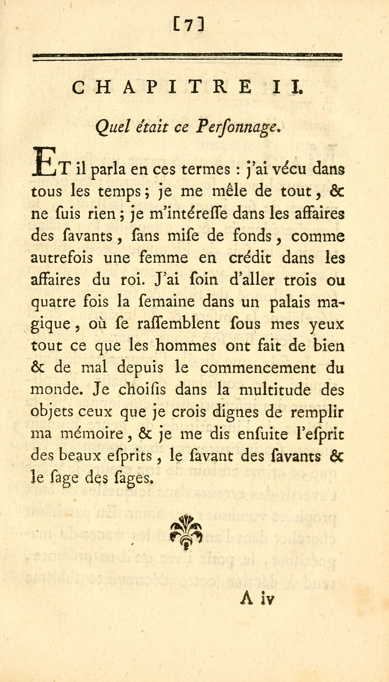 [7] CHAPITRE IL Quel était ce Perfonnage. JLjT il parla en ces termes : j'ai vécu dans tous les temps; je me mêle de tout, & ne fuis rien ; je m'intéreffe dans les affaires des favants, fans mife de fonds, comme autrefois une femme en crédit dans les affaires du roi. J'ai foin d'aller trois ou quatre fois la femaine dans un palais ma- gique 5 où fe raffemblent fous mes yeux tout ce que les hommes ont fait de bien & de mal depuis le commencement du monde. Je choifis dans la multitude des objets ceux que je crois dignes de remplir ma mémoire ^ & je me dis enfuite Tefprit des beaux efprits, le favant des favants ôc le fage des fages. A iv