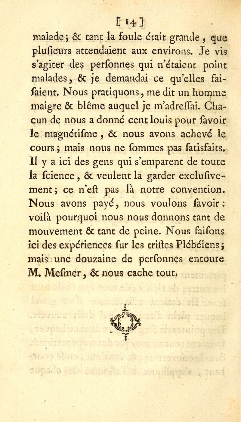 n'ialade; & tant la foule était grande ^ que plufieurs attendaient aux environs. Je vis s'agiter des perfonnes qui n'étaient point malades, & je demandai ce qu'elles fai- faient. Nous pratiquons, me dit un homme maigre & blême auquel je m'adreffai. Cha- cun de nous a donné cent louis pour favoir le magnétifme, & nous avons achevé le cours ; mais nous ne fommes pas fatisfaits. II y a ici des gens qui s'emparent de toute la fcience, & veulent la garder exclufive- ment; ce n'eft pas là notre convention. Nous avons payé, nous voulons favoir: voilà pourquoi nous nous donnons tant de mouvement & tant de peine. Nous faifons ici des expériences fur les triftes Plébéiens ; mais une douzaine de perfonnes entoure M, Mefmer, & nous cache tout* ^1' T