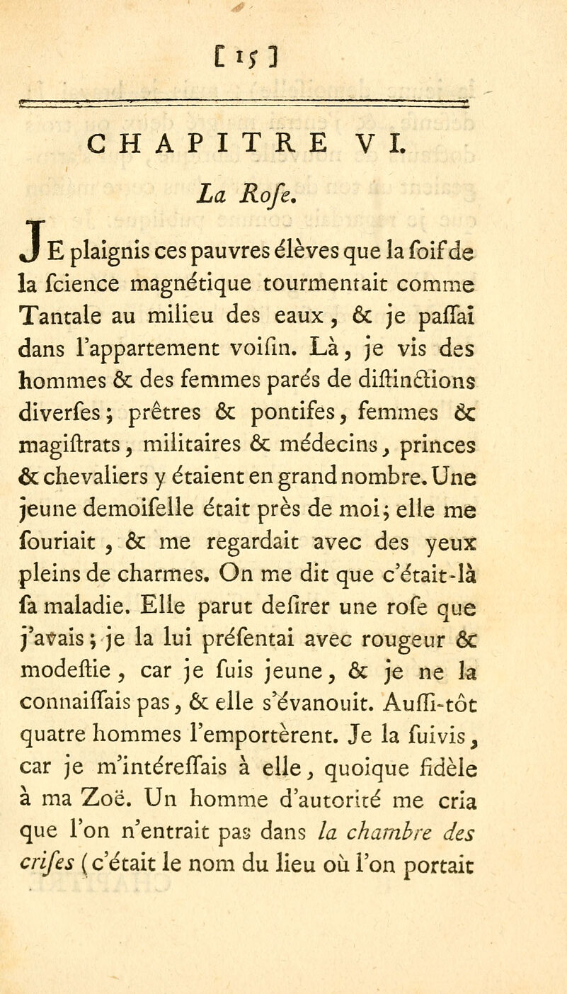 La Rofe, J E plaignis ces pauvres élèves que la foif de la fcience magnétique tourmentait comme Tantale au milieu des eaux, & je paffaî dans l'appartement voifin, Làj je vis des hommes & des femmes parés de diflinâions diverfes; prêtres & pontifes, femmes Ôc magillrats, militaires ôc médecins, princes & chevaliers y étaient en grand nombre. Une jeune demoifelle était près de moi; elle me fouriait , & me regardait avec des yeux pleins de charmes. On me dit que c'était-là fa maladie. Elle parut defirer une rofe que j'atais; je la lui préfentai avec rougeur & modeftie, car je fuis jeune, & je ne la connaiffais pas, & elle s'évanouit. Auffi-tôt quatre hommes l'emportèrent. Je la fuivis, car je m'intérelTais à elle ^ quoique fidèle à ma Zoë. Un homme d'autorité me cria que l'on n'entrait pas dans la chambre des crifes (c'était le nom du lieu où l'on portait