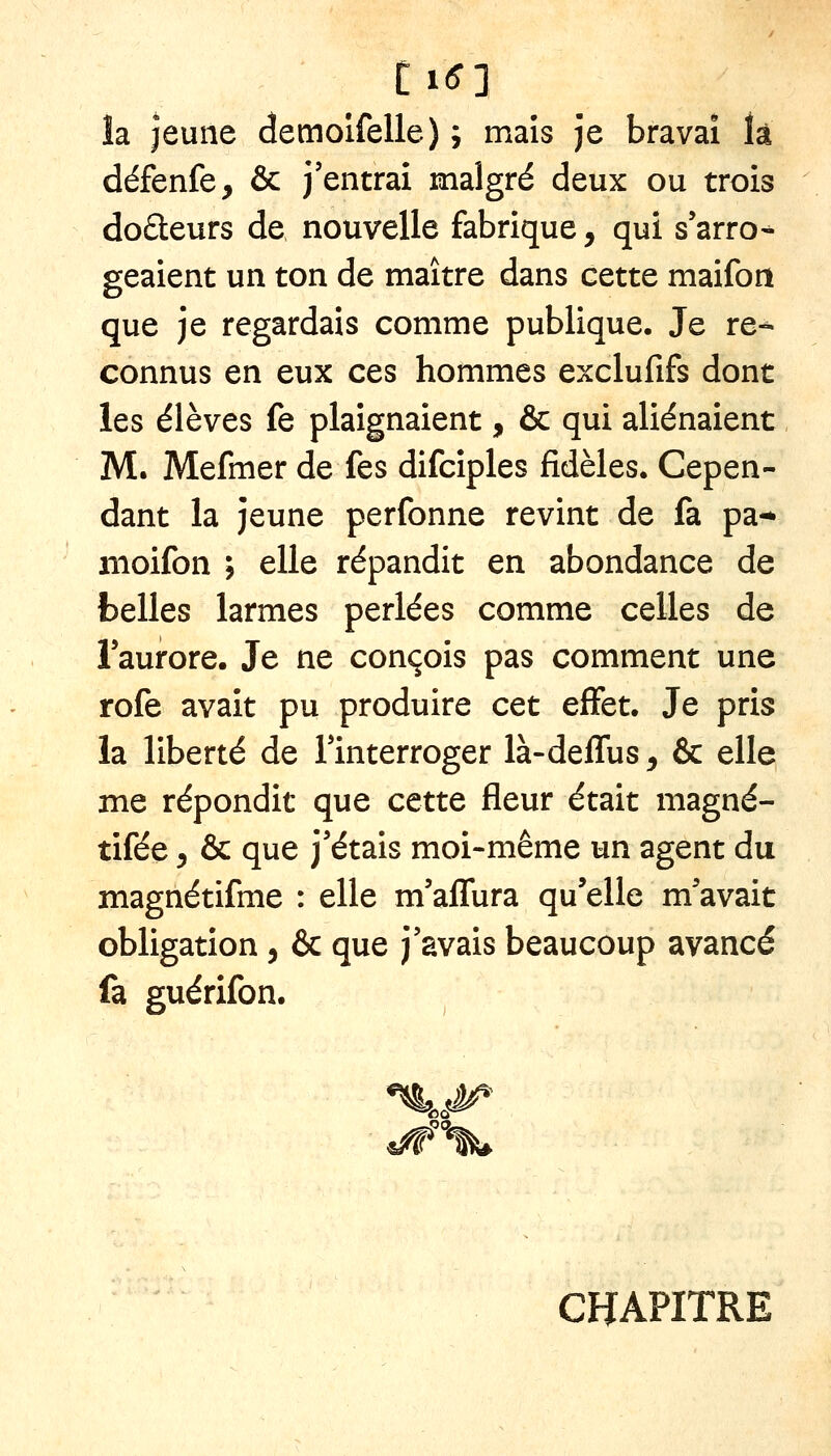 îa jeune demolfelle) ; maïs Je bravai k défenfe, & j'entrai malgré deux ou trois doâeurs de nouvelle fabrique, qui s'arro^ geaient un ton de maître dans cette maifon que je regardais comme publique. Je re- connus en eux ces hommes exclufifs dont les élèves fe plaignaient, & qui aliénaient M. Mefmer de fes difcîples fidèles. Cepen- dant la jeune perfonne revint de fa pa-* iiioifon j elle répandit en abondance de belles larmes perlées comme celles de Taurore. Je ne conçois pas comment une rofe avait pu produire cet effet. Je pris la liberté de Imterroger là-deffus^ & elle me répondit que cette fleur était magné- tifée 5 & que j'étais moi-même un agent du magnétifme : elle m'aflura qu'elle m'avait obligation, & que j'avais beaucoup avancé fa guérifon. ^.s^ ^'%^ CHAPITRE