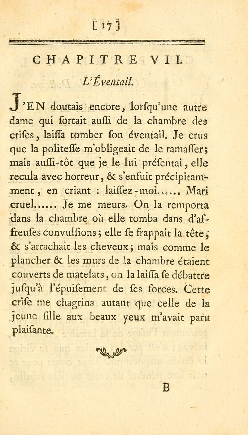 [17] t •jmtiViHiriff-i'ymifiiVim-ri'fv I' .ijjj i'> uninmm, iir m, .mk,, !■'.'.t.',',..': ..-.r-jj,, ,,',L'ii i ■l-1^■A^^w/r^TH■w;-|^!^^■««n^^ CHAPITRE VIL UÉventaiL J 'EN doutais encore^ lorfcju'une autre dame qui fortait aufll de la chambre des crifes, iaifla tomber fon éventail. Je crus que la politeffe m'obligeait de le rarnaffer; mais auflî-tôt que je le lui préfentai, elle recula avec horreur, & s'enfuit précipitam- ment, en criant : laiffez-moi..,.,. Mari cruel Je me meurs. On la remporta dans la chambre ou elle tomba dans d'af- freufes convulfions ; elle fe frappait la tètQ-^ & s'arrachait les cheveux; mais comme le plancher & les murs de la chambre étaient couverts de matelats, on la Iaifla fe débattre jufqu'à l'épuifement de fes forces. Cette crife me chagrina autant que celle de la jeune fille aux beaux yeux m'avait paru plaifante. %,^ Ë