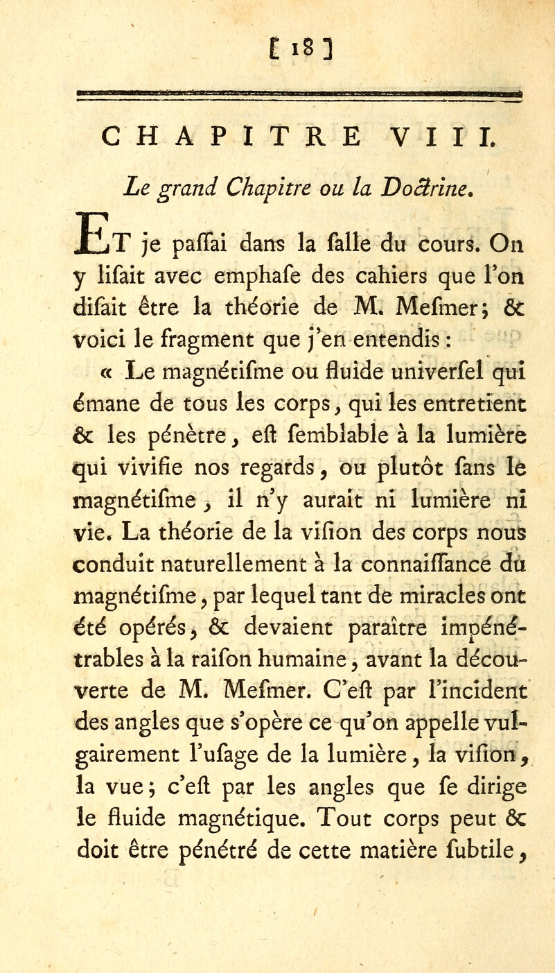 Ei8] —^—■■■IMIlMli»»!!.. l'mU.I H1I1.I.IHJ.«J« 11111^1 lin l—.»».—».»—u. I I. »———^»||l^^|i, CHAPITRE VIII. I Le grand Chapitre ou la Doârine. E T je paffai dans la falle du cours. On y lifait avec emphafe des cahiers que Ton difaît être la théorie de M. Mefmer; & voici le fragment que j'en entendis : c< Le magnécifme ou fluide univerfel qui émane de tous les corps, qui les entretient & les pénètre y efl: femblable à la lumière qui vivifie nos regards, ou plutôt fans lé magnétifme y il n'y aurait ni lumière nî vie. La théorie de la vifion des corps nous conduit naturellement à la connaiffance dû magnétifme ^ par lequel tant de miracles ont été opérés ;, & devaient paraître impéné- trables à la raifon humaine, avant la décou- verte de M. Mefmer. C'eft par l'incident des angles que s'opère ce qu^on appelle vul- gairement l'ufage de la lumière, la vifion, la vue ; c'eft par les angles que fe dirige le fluide magnétique. Tout corps peut & doit être pénétré de cette matière fubtile,