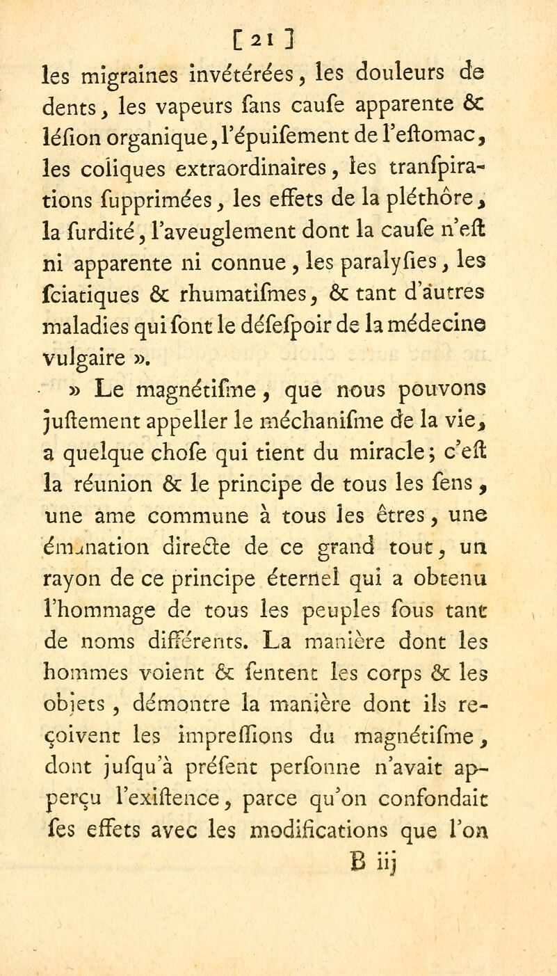 [21] les migraines invétérées, les douleurs de dents y les vapeurs fans caufe apparente ôC léfion organique 5 répuifement deTeftomac, les coliques extraordinaires, les tranfpira- tions fupprimées, les effets de la pléthore, la furdité, Taveuglement dont la caufe n eft ni apparente ni connue , les paralyfies y les fciatiques & rhumatifmes, octant d'autres maladies qui font le défefpoir de la médecine vulgaire ». » Le magnétifine, que nous pouvons juftement appeller le méchanifme de la vie, a quelque chofe qui tient du miracle; c'eft la réunion & le principe de tous les fens, une ame commune à tous les êtres, une émanation direfle de ce grand tout, un rayon de ce principe éternel qui a obtenu l'hommage de tous les peuples fous tant de noms différents. La manière dont les hommes voient ôc fentent les corps & les objets 5 démontre la manière dont ils re- çoivent les impreffions du magnétifme, dont jufqu a préfent perfonne n'avait ap- perçu l'exiftence, parce qu'on confondait fes effets avec les modifications que Von B iij