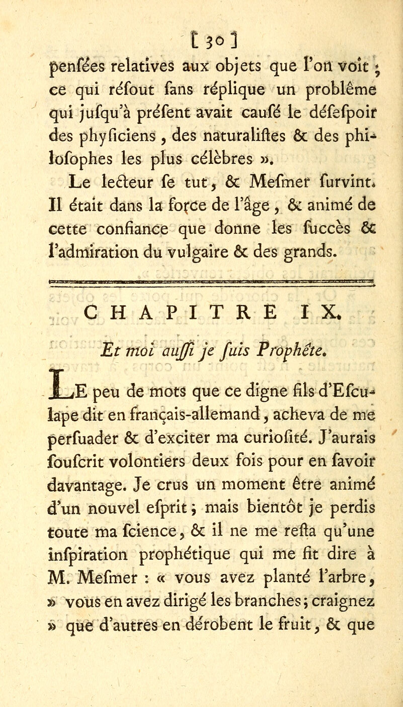 t30l pènféês relatives aux objets que Poil vôît ; ce qui réfout fans réplique un problême qui jufqu'à préfent avait caufé le défefpoif des phyficiens , des naturaliftes & des phi* lofophes les plus célèbres »• Le lefteur fe tut, & Mefmer furvint* Il était dans la fofCe de l'âge , & animé de cette confiance que donne les fuccès & l'admiration du vulgaire & des grands. CHAPITRE IX. Et mol auffi je fuis Prophète* I .K peu de mots que ce digne fils d'Efcu-* lape dit en français-allemand, acheva de me perfuader & d'exciter ma curiofité. J'aurais îbufcrit volontiers deux fois pour en favoir davantage. Je crus un moment être animé d'un nouvel efprit ; mais bientôt je perdis toute ma fcience, & il ne me refta qu'une înfpîration prophétique qui me fit dire à M. Mefmer : « vous avez planté l'arbre, » vous en avez dirigé les branches ; craignez » que d'autres en dérobent le fruit ^ & que