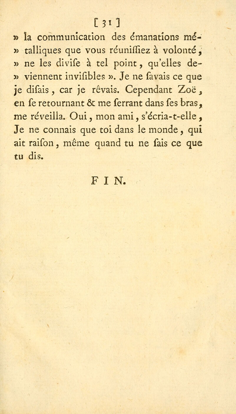 C5I] » la communication des émanations mé- » talllques que vous réunifiiez à volonté, » ne les divife à tel point, qu'elles de- » viennent invifibles ». Je ne favais ce que je difais , car je rêvais. Cependant Zoë ^ en fe retournant & me ferrant dans fes bras, me réveilla. Oui, mon ami, s'écria-t-elle, Je ne connais que toi dans le monde, qui ait raifon, même quand tu ne fais ce que tu dis, FIN.