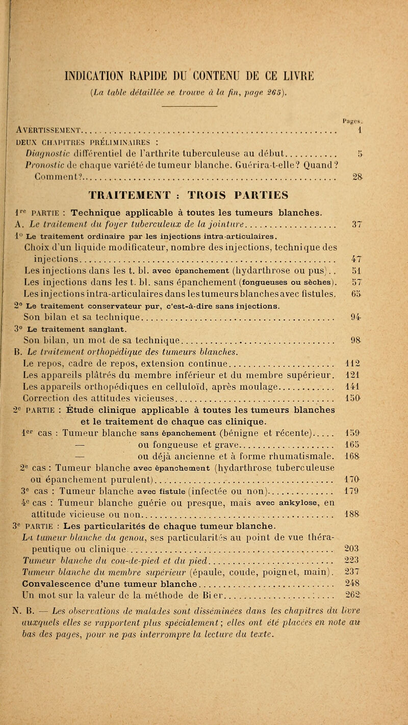 INDICATION RAPIDE DU CONTENU DE CE LIVRE {La Inhlc détaillée se trouve à la fui, jiage SOS). Pages. Avertissement 1 deux chai'itkes l'uéllm inaires : Diagnostic din'érentiel de l'arthrite tuberculeuse au début 5 Pi'ono:>tic do chaque variété de tumeur blanche. Guérira-t-elle? Quand? Coinnicnt? 28- TRAITEMENT : TROIS PARTIES !''•' PARTIE : Technique applicable à toutes les tumeurs blanches. A. Le traitement du foyer tuberculeux de la jointure 37 1*^ Le traitement ordinaire par les injections intra articulaires. Choix d'un liquide modificateur, nombre des injections, technique des injections 47 Les injections dans les t. bl. avec épanchement (hydarthrose ou pus).. 51 Les injections dans les t. bl. sans épanchement (fongueuses ou sèches). 57 Les injections intra-articulaires dans lestumeursblanchesavec fistules. 63 2° Le traitement conservateur pur, c'est-à-dire sans injections. Son bilan et sa technique 94- 3° Le traitement sanglant. Son bilan, un mot de sa technique 98- B. Le traitement orthopédique des tumeurs blanches. Le repos, cadre de i^epos, extension continue 112 Les appareils plâtrés du membre inférieur et du membre supérieur. 121 Les appareils orthopédiques en celluloïd, après moulage 141 Correction des attitudes vicieuses 150 2'' PARTIE : Étude clinique applicable à toutes les tumeurs blanches et le traitement de chaque cas clinique. l' cas : Tumeur blanche sans épanchement (bénigne et récente) 159' — ou fongueuse et grave 165 — ou déjà ancienne et à forme rhumatismale. 168 2^ cas : Tumeur blanche avec épanchement (hydarthrose tuberculeuse ou épanchement purulent).., 170- 3® cas : Tumeur blanche avec fistule (infectée ou non) 179 4^ cas : Tumeur blanche guérie ou presque, mais avec ankyiose, en attitude vicieuse ou non 188 3^ PARTIE : Les particularités de chaque tumeur blanche. La tumeur blanche du genou, ses particularités au point de vue théra- peutique ou clinique. 20.^ Tumeur blanche du cou-de-pied et du pied 223 Tumeur blanche du membre supérieur (épaule, coude, poignet, main). 237 Convalescence d'une tumeur blanche 248 Un mot sur la valeur de la méthode de Bi er :.... 262^ N. B. — Les observations de malades sont disséminées dans les chapitres du livre auxquels elles se rapportent plus spécialement ; elles ont été placées en note au bas des pages, pour ne pas interrompre la lecture du texte.