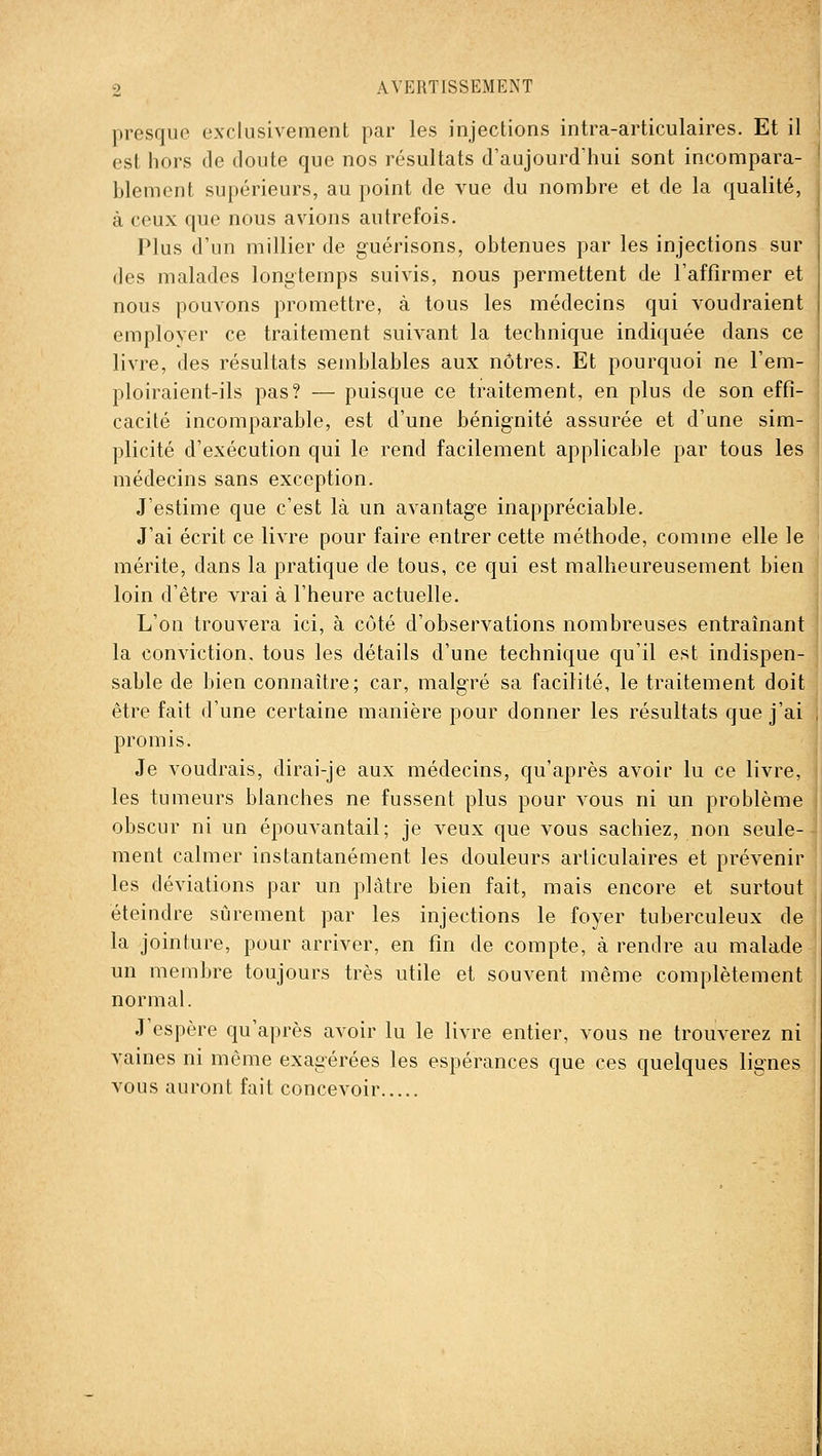 presque exclusivement par les injections intra-articulaires. Et il est hors de doute que nos résultats d'aujourd'hui sont incompara- blement supérieurs, au point de vue du nombre et de la qualité, à ceux que nous avions autrefois. Plus d'un millier de guérisons, obtenues par les injections sur (les malades longtemps suivis, nous permettent de l'affirmer et nous pouvons promettre, à tous les médecins qui voudraient emplover ce traitement suivant la technique indiquée dans ce livre, des résultats semblables aux nôtres. Et pourquoi ne l'em- ploiraient-ils pas? — puisque ce traitement, en plus de son effi- cacité incomparable, est d'une bénignité assurée et d'une sim- plicité d'exécution qui le rend facilement applicable par tous les médecins sans exception. J'estime que c'est là un avantage inappréciable. J'ai écrit ce livre pour faire entrer cette méthode, comme elle le mérite, dans la pratique de tous, ce qui est malheureusement bien loin d'être vrai à l'heure actuelle. L'on trouvera ici, à côté d'observations nombreuses entraînant la conviction, tous les détails d'une technique qu'il est indispen- sable de bien connaître; car, malgré sa facilité, le traitement doit être fait d'une certaine manière pour donner les résultats que j'ai promis. Je voudrais, dirai-je aux médecins, qu'après avoir lu ce livre, les tumeurs blanches ne fussent plus pour vous ni un problème obscur ni un épouvantait; je veux que vous sachiez, non seule- ment calmer instantanément les douleurs articulaires et prévenir les déviations par un plâtre bien fait, mais encore et surtout éteindre sûrement par les injections le foyer tuberculeux de la jointure, pour arriver, en fin de compte, à rendre au malade un membre toujours très utile et souvent même complètement normal. J'espère qu'après avoir lu le livre entier, vous ne trouverez ni vaines ni même exagérées les espérances que ces quelques lignes vous auront fait concevoir