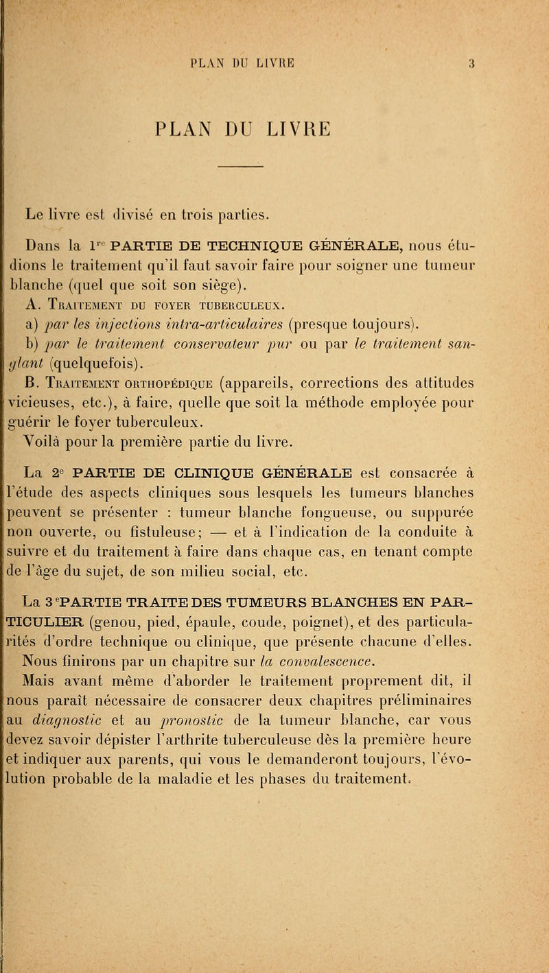 PLAN DU LIVRE PLAN DU LIVRE Le livre est divisé en trois parties. Dans la 1 PARTIE DE TECHNIQUE GÉNÉRALE, nous étu- dions le traitement qu'il faut savoir faire pour soigner une tumeur blanche (quel que soit son siège). A. Traitement du foyer turerculeux. a) 2)ar les injections intra-articulaires (presque toujours). b) i^ar le traitement conservateur pur ou par le traitement san- glant (quelquefois). B. Traitement orthopédique (appareils, corrections des attitudes vicieuses, etc.), à faire, quelle que soit la méthode employée pour guérir le foyer tuberculeux. Voilà pour la première partie du livre. La 2e PARTIE DE CLINIQUE GÉNÉRALE est consacrée à l'étude des aspects cliniques sous lesquels les tumeurs blanches peuvent se présenter : tumeur blanche fongueuse, ou suppurée non ouverte, ou fîstuleuse; — et à l'indication de la conduite à suivre et du traitement à faire dans chaque cas, en tenant compte de l'âge du sujet, de son milieu social, etc. La 3 ^PARTIE TRAITE DES TUMEURS BLANCHES EN PAR- TICULIER (genou, pied, épaule, coude, poignet), et des particula- rités d'ordre technique ou clinique, que présente chacune d'elles. Nous finirons par un chapitre sur la convalescence. Mais avant même d'aborder le traitement proprement dit, il nous paraît nécessaire de consacrer deux chapitres préliminaires au diagnostic et au pronostic de la tumeur blanche, car vous devez savoir dépister l'arthrite tuberculeuse dès la première heure et indiquer aux parents, qui vous le demanderont toujours, l'évo- lution probable de la maladie et les phases du traitement.