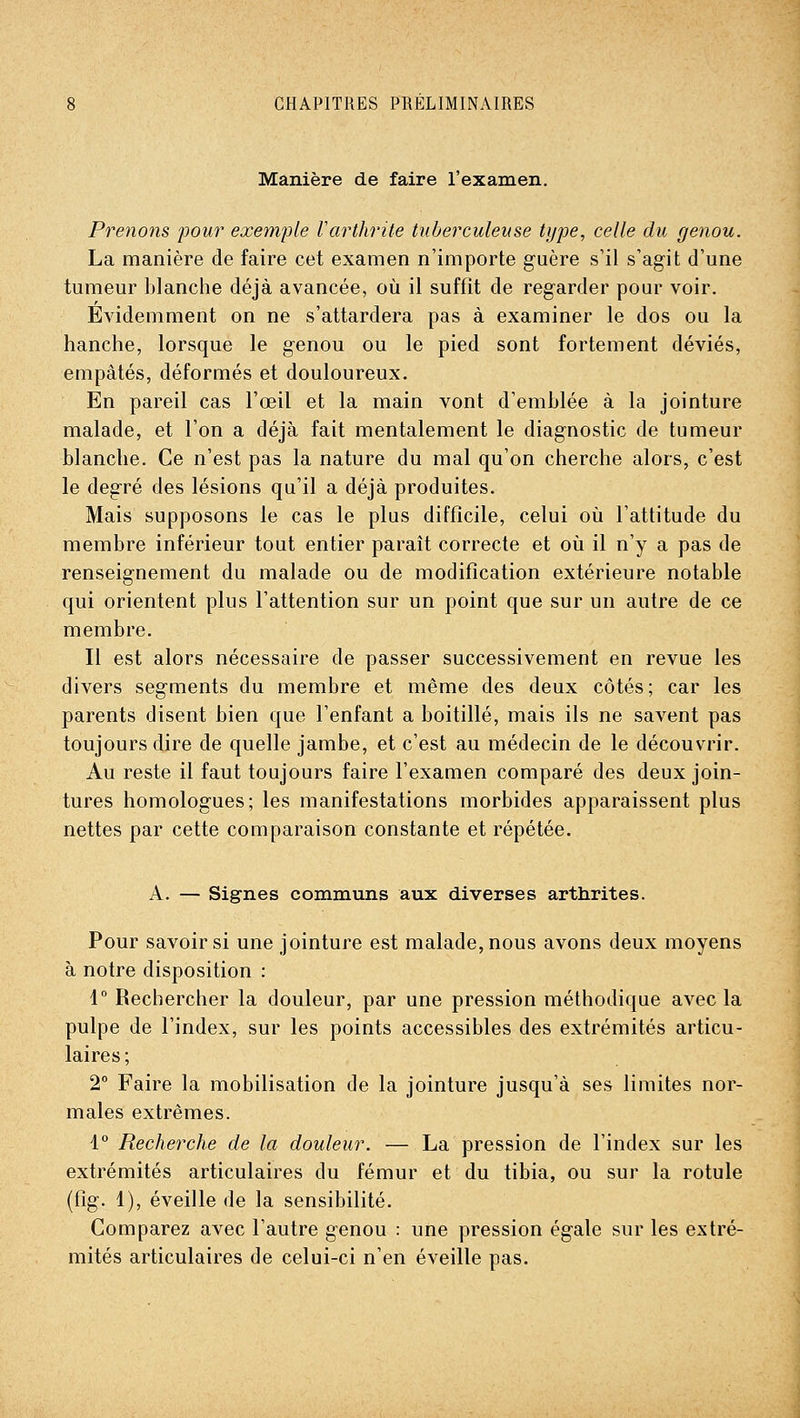 Manière de faire l'examen. Prenons pour exemple Varthrite tuberculeuse type, celle du genou. La manière de faire cet examen n'importe guère s'il s'agit d'une tumeur blanche déjà avancée, où il suffît de regarder pour voir. Évidemment on ne s'attardera pas à examiner le dos ou la hanche, lorsque le genou ou le pied sont fortement déviés, empâtés, déformés et douloureux. En pareil cas l'œil et la main vont d'emblée à la jointure malade, et l'on a déjà fait mentalement le diagnostic de tumeur blanche. Ce n'est pas la nature du mal qu'on cherche alors, c'est le degré des lésions qu'il a déjà produites. Mais supposons le cas le plus difficile, celui où l'attitude du membre inférieur tout entier paraît correcte et où il n'y a pas de renseignement du malade ou de modification extérieure notable qui orientent plus l'attention sur un point que sur un autre de ce membre. Il est alors nécessaire de passer successivement en revue les divers segments du membre et même des deux côtés; car les parents disent bien que l'enfant a boitillé, mais ils ne savent pas toujours dire de quelle jambe, et c'est au médecin de le découvrir. Au reste il faut toujours faire l'examen comparé des deux join- tures homologues; les manifestations morbides apparaissent plus nettes par cette comparaison constante et répétée. A. — Signes communs aux diverses arthrites. Pour savoir si une jointure est malade, nous avons deux moyens à notre disposition : 1 Rechercher la douleur, par une pression méthodique avec la pulpe de l'index, sur les points accessibles des extrémités articu- laires; 2° Faire la mobilisation de la jointure jusqu'à ses limites nor- males extrêmes. 1° Recherche de la douleur. — La pression de l'index sur les extrémités articulaires du fémur et du tibia, ou sur la rotule (fig. 1), éveille de la sensibilité. Comparez avec l'autre genou : une pression égale sur les extré- mités articulaires de celui-ci n'en éveille pas.