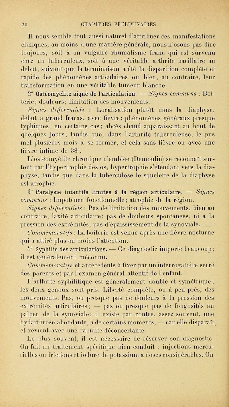 Il nous semble tout aussi naturel d'attribuer ces manifestations cliniques, au moins cVune manière générale, nous n'osons pas dire toujours, soit à un vulgaire rhumatisme franc qui est survenu chez un tuberculeux, soit à une véritable arthrite bacillaire au début, suivant que la terminaison a été la disparition complète et rapide des phénomènes articulaires ou bien, au contraire, leur transformation en une véritable tumeur blanche. 2° Ostéomyélite aiguë de l'articulation. — Signes communs : Boi- terie; douleurs; limitation des mouvements. Signes différentiels : Localisation plutôt dans la diaphyse, début à grand fracas, avec fièvre; phénomènes généraux presque typhiques, en certains cas; abcès chaud apparaissant au bout de quelques jours; tandis que, dans l'arthrite tuberculeuse, le pus met plusieurs mois à se former, et cela sans fièvre ou avec une fièvre infime de 38°. L'ostéomyélite chronique d'emblée (Demoulin) se reconnaît sur- tout par l'hypertrophie des os, hypertrophie s'étendant vers la dia- physe, tandis que dans la tuberculose le squelette de la diaphyse est atrophié. 3° Paralysie infantile limitée à la région articulaire. — Signes communs : Impotence fonctionnelle; atrophie de la région. Signes différentiels : Pas de limitation des mouvements, bien au contraire, laxité articulaire; pas de douleurs spontanées, ni à la pression des extrémités, pas d'épaississement de la synoviale. Commémoratifs : La boiterie est venue après une fièvre nocturne qui a attiré plus ou moins l'attention. 4° Syphilis des articulations. — Ce diagnostic importe beaucoup; il est généralement méconnu. Commémoratifs et antécédents à fixer par un interrogatoire serré des parents et par l'examen général attentif de l'enfant. L'arthrite syphilitique est généralement double et symétrique ; les deux genoux sont pris. Liberté complète, ou à peu près, des mouvements. Pas, ou presque pas de douleurs à la pression des extrémités articulaires ; — pas ou presque pas de fongosités au palper de la synoviale; il existe par contre, assez souvent, une hydarthrose abondante, à de certains moments, ■— car elle disparaît et revient avec une rapidité déconcertante. Le plus souvent, il est nécessaire de réserver son diagnostic. On fait un traitement spécifique bien conduit : injections mercu- rielles ou frictions et iodure de potassium à doses considérables. On