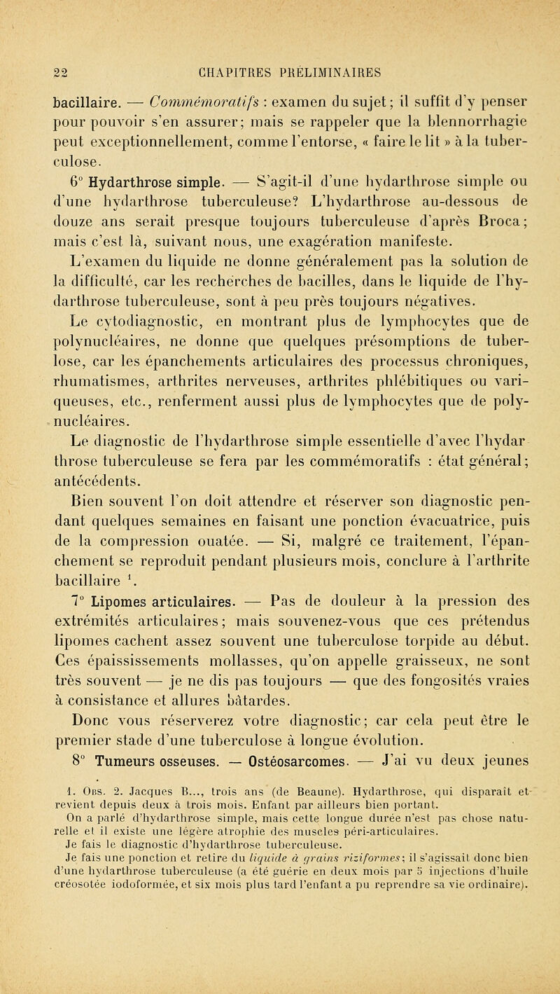 bacillaire. — Commémoratifs : examen du sujet ; il suffît d'y penser pour pouvoir s'en assurer; mais se rappeler que la blennorrhagie peut exceptionnellement, comme l'entorse, « faire le lit » à la tuber- culose. 6° Hydarthrose simple. — S'agit-il d'une hydarthrose simple ou d'une hydarthrose tuberculeuse? L'hydarthrose au-dessous de douze ans serait presque toujours tuberculeuse d'après Broca; mais c'est là, suivant nous, une exagération manifeste. L'examen du liquide ne donne généralement pas la solution de la difficulté, car les recherches de bacilles, dans le liquide de l'hy- darthrose tuberculeuse, sont à peu près toujours négatives. Le cytodiagnostic, en montrant plus de lymphocytes que de polynucléaires, ne donne que quelques présomptions de tuber- lose, car les épanchements articulaires des processus chroniques, rhumatismes, arthrites nerveuses, arthrites phlébitiques ou vari- queuses, etc., renferment aussi plus de lymphocytes que de poly- nucléaires. Le diagnostic de l'hydarthrose simple essentielle d'avec l'hydar throse tuberculeuse se fera par les commémoratifs : état général; antécédents. Bien souvent l'on doit attendre et réserver son diagnostic pen- dant quelques semaines en faisant une ponction évacuatrice, puis de la compression ouatée. — Si, malgré ce traitement, l'épan- chement se reproduit pendant plusieurs mois, conclure à l'arthrite bacillaire ^ 7 Lipomes articulaires. — Pas de douleur à la pression des extrémités articulaires; mais souvenez-vous que ces prétendus lipomes cachent assez souvent une tuberculose torpide au début. Ces épaississements mollasses, qu'on appelle graisseux, ne sont très souvent — je ne dis pas toujours — que des fongosités vraies à consistance et allures bâtardes. Donc vous réserverez votre diagnostic; car cela peut être le premier stade d'une tuberculose à longue évolution. 8° Tumeurs osseuses. — Ostéosarcomes. — J'ai vu deux jeunes 1. Obs. 2. Jacques B..., trois ans (de Beaune). Hydarthrose, qui disparait et- revient depuis deux à trois mois. Enfant par ailleurs bien portant. On a parlé d'hydarthrose simple, mais cette longue durée n'est pas chose natu- relle et il existe une légère atrophie des muscles péri-articulaires. Je fais le diagnostic d'hydarthrose tuberculeuse. Je fais une ponction et retire du Liquide à r/rains riziformes; il s'agissait donc bien d'une hydarthrose tuberculeuse (a été guérie en deux mois par o injections d'huile créosotée iodoformée, et six mois plus tard l'enfant a pu reprendre sa vie ordinaire).