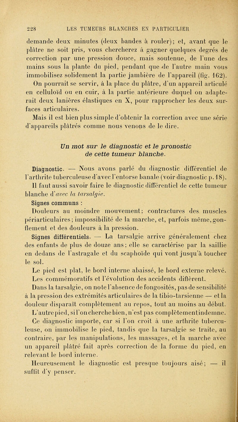 demande deux minutes (deux bandes à rouler); et, avant que le plâtre ne soit pris, vous chercherez à gagner quelques degrés de correction par une pression douce, mais soutenue, de l'une des mains sous la plante du pied, pendant que-de l'autre main vous immobilisez solidement la partie jambière de l'appareil (Og. 162). On pourrait se servir, à la place du plâtre, d'un appareil articulé en celluloïd ou en cuir, à la partie antérieure duquel on adapte- rait deux lanières élastiques en X, pour rapprocher les deux sur- faces articulaires. Mais il est bien plus simple d'obtenir la correction avec une série d'appareils plâtrés comme nous venons de le dire. Un mot sur le diagnostic et le pronostic de cette tumeur blanche. Diagnostic. — Nous avons parlé du diagnostic différentiel de l'arthrite tuberculeuse d'avec l'entorse banale (voir diagnostic p. 18). Il faut aussi savoir faire le diagnostic différentiel de cette tumeur blanche d'avec la tarsalgie. Signes communs : Douleurs au moindre mouvement; contractures des muscles périarticulaires ; impossibilité de la marche, et, parfois même, gon- flement et des douleurs à la pression. Signes différentiels. — La tarsalgie arrive généralement chez des enfants de plus de douze ans ; elle se caractérise par la saillie en dedans de l'astragale et du scaphoïde qui vont jusqu'à toucher le sol. Le pied est plat, le bord interne abaissé, le bord externe relevé. Les commémoratifs et l'évolution des accidents diflièrent. Dans la tarsalgie, on no te l'absence de fongosités, pas de sensibilité à la pression des extrémités articulaires de la tibio-tarsienne — et la douleur disparaît complètement au repos, tout au moins au début. L'autrepied,sironcherchebien, n'est pas complètementindemne. Ce diagnostic importe, car si l'on croit à une arthrite tubercu- leuse, on immobilise le pied, tandis que la tarsalgie se traite, au contraire, par les manipulations, les massages, et la marche avec un appareil plâtré fait après correction de la forme du pied, en relevant le bord interne. Heureusement le diagnostic est presque toujours aisé; — il suffit d'y penser. :À