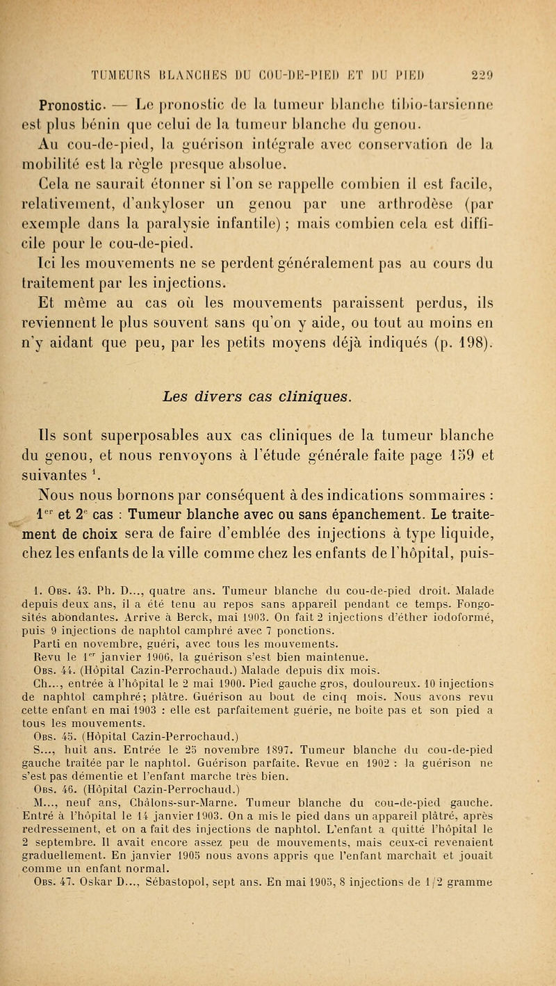 Pronostic- — Le jtronoslic do la tumeur l)laiicli(; lihio-larsienne est plus béniu que celui de la tumeur blanche du genou. Au cou-de-])ied, la guérisou intégrale avec conservation de la mobilité est la règle presque absolue. Cela ne saurait étonner si l'on se rappelle combien il est facile, relativement, d'ankyloser un genou par une arthrodèse (par exemple dans la paralysie infantile) ; mais combien cela est diffi- cile pour le cou-de-pied. Ici les mouvements ne se perdent généralement pas au cours du traitement par les injections. Et môme au cas où les mouvements paraissent perdus, ils reviennent le plus souvent sans qu'on y aide, ou tout au moins en n'y aidant que peu, par les petits moyens déjà indiqués (p. 498). Les divers cas cliniques. Ils sont superposables aux cas cliniques de la tumeur blanche du genou, et nous renvoyons à l'étude générale faite page 159 et suivantes '. Nous nous bornons par conséquent à des indications sommaires : !'='■ et 2^^ cas : Tumeur blanche avec ou sans épanchement. Le traite- ment de choix sera de faire d'emblée des injections à type liquide, chez les enfants de la ville comme chez les enfants de l'hôpital, puis- 1. Obs. 43. Ph. D..., quatre ans. Tumeur blanche du cou-de-pied droit. Malade depuis deux ans, il a été tenu au repos sans appareil pendant ce temps. Fongo- sités abondantes. Arrive à Berck, mai 1903. On fait 2 injections d'élher iodoformé, puis 9 injections de naphtol camphré avec 7 ponctions. Parti en novembre, guéri, avec tous les mouvements. Revu le 1 janvier 1906, la guérison s'est bien maintenue. Obs. 44. (Hôpital Cazin-Perrochaud.) Malade depuis dix mois. Ch..., entrée à l'hôpital le 2 mai 1900. Pied gauche gros, douloureux. 10 injections de naphtol camphré; plâtre. Guérison au bout de cinq mois. Nous avons revu cette enfant en mai 1903 : elle est parfaitement guérie, ne boite pas et son pied a tous les mouvements. Obs. 45. (Hôpital Cazin-Perrochaud.) S..., huit ans. Entrée le 23 novembre 1897. Tumeur blanche du cou-de-pied gauche traitée par le naphtol. Guérison parfaite. Revue en 1902 : la guérison ne s'est pas démentie et l'enfant marche très bien. Obs. 46. (Hôpital Cazin-Perrochaud.) M..., neuf ans, Chàlons-sur-Marne. Tumeur blanche du cou-de-pied gauche. Entré à l'hôpital le 14 janvier 1903. On a mis le pied dans un appareil plâtré, après redressement, et on a fait des injections de naphtol. L'enfant a quitté l'hôpital le 2 septembre. Il avait encore assez peu de mouvements, mais ceux-ci revenaient graduellement. En janvier 1903 nous avons appris que l'enfant marchait et jouait comme un enfant normal. Obs. 47. Oskar D..., Sébastopol, sept ans. En mai 1905, 8 injections de 1/2 gramme