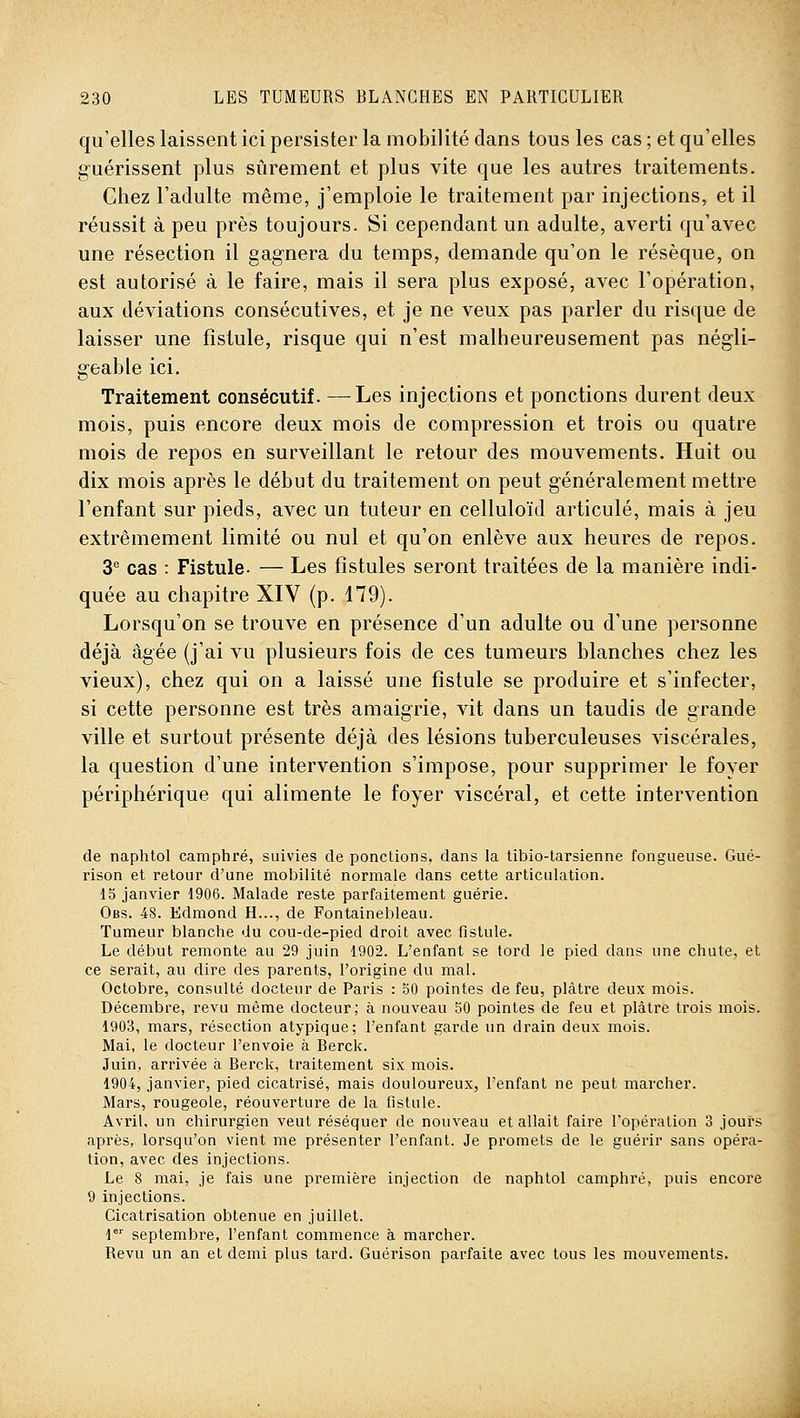 qu'elles laissent ici persister la mobilité clans tous les cas ; et qu'elles g-uérissent plus sûrement et plus vite que les autres traitements. Chez l'adulte même, j'emploie le traitement par injections, et il réussit à peu près toujours. Si cependant un adulte, averti qu'avec une résection il gagnera du temps, demande qu'on le résèque, on est autorisé à le faire, mais il sera plus exposé, avec l'opération, aux déviations consécutives, et je ne veux pas parler du risque de laisser une fistule, risque qui n'est malheureusement pas négli- g-eable ici. Traitement consécutif. —Les injections et ponctions durent deux mois, puis encore deux mois de compression et trois ou quatre mois de repos en surveillant le retour des mouvements. Huit ou dix mois après le début du traitement on peut g'énéralement mettre l'enfant sur pieds, avec un tuteur en celluloïd articulé, mais à jeu extrêmement limité ou nul et qu'on enlève aux heures de repos. 3 cas : Fistule. — Les fistules seront traitées de la manière indi- quée au chapitre XIV (p. 179). Lorsqu'on se trouve en présence d'un adulte ou d'une personne déjà âgée (j'ai vu plusieurs fois de ces tumeurs blanches chez les vieux), chez qui on a laissé une fistule se produire et s'infecter, si cette personne est très amaigrie, vit dans un taudis de grande ville et surtout présente déjà des lésions tuberculeuses viscérales, la question d'une intervention s'impose, pour supprimer le foyer périphérique qui alimente le foyer viscéral, et cette intervention de naphtol camphré, suivies de ponctions, dans la tibio-tarsienne fongueuse. Gué- rison et retour d'une mobilité normale dans cette articulation. 15 janvier 1906. Malade reste parfaitement guérie. Obs. 48. Edmond H..., de Fontainebleau. Tumeur blanche du cou-de-pied droit avec fistule. Le début remonte au 29 juin 1902. L'enfant se tord le pied dans une chute, et ce serait, au dire des parents, l'origine du mal. Octobre, consulté docteur de Paris : 50 pointes de feu, plâtre deux mois. Décembre, revu même docteur; à nouveau 50 pointes de feu et plâtre trois mois. 1903, mars, résection atypique; l'enfant garde un drain deux mois. Mai, le docteur l'envoie à Berck. Juin, arrivée à Berck, traitement six mois. 1904, janvier, pied cicatrisé, mais douloureux, l'enfant ne peut marcher. Mars, rougeole, réouverture de la fistule. Avril, un chirurgien veut réséquer de nouveau et allait faire l'opération 3 jours après, lorsqu'on vient me présenter l'enfant. Je promets de le guérir sans opéra- tion, avec des injections. Le 8 mai, je fais une première injection de naphtol camphré, puis encore 9 injections. Cicatrisation obtenue en juillet. 1 septembre, l'enfant commence à marcher. Revu un an et demi plus tard. Guérison parfaite avec tous les mouvements.