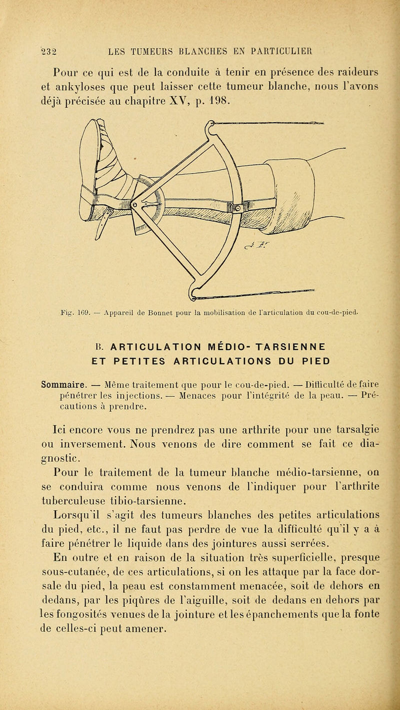 Pour ce qui est de la conduite à tenir en présence des raideurs et aniiyloses que peut laisser cette tumeur blanche, nous l'avons déjà précisée au chapitre XV, p. 198. Fig. 169. — Appareil de Bonnet pour la mobilisation de l'articulation du cou-de-pied. B. ARTICULATION M EDIO- TA RSI EN N E ET PETITES ARTICULATIONS DU PIED Sommaire. — Même traitement que pour le cou-de-pied. —Ditiiculté défaire pénétrer les injections. — Menaces pour l'intégrité de la peau. — Pré- cautions à prendre. Ici encore vous ne prendrez pas une arthrite pour une tarsalgie ou inversement. Nous venons de dire comment se fait ce dia- gnostic. Pour le traitement de la tumeur blanche médio-tarsienne, on se conduira comme nous venons de l'indiquer pour l'arthrite tuberculeuse tibio-tarsienne. Lorsqu'il s'agit des tumeurs blanches des petites articulations du pied, etc., il ne faut pas perdre de vue la difficulté qu'il y a à faire pénétrer le liquide dans des jointures aussi serrées. En outre et en raison de la situation très superficielle, presque sous-cutanée, de ces articulations, si on les attaque par la face dor- sale du pied, la peau est constamment menacée, soit de dehors en dedans, par les piqûres de l'aiguille, soit de dedans en dehors par les fongosités venues de la jointure et les épanchements que la fonte de celles-ci peut amener.