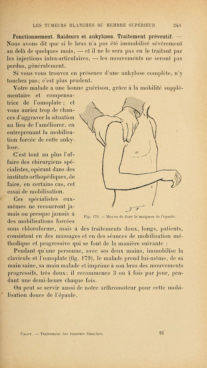 ÎBI5» Fonctionnement. Raideurs et ankyloses. Traitement préventif. — Nous avons dit que si le l)ras n'a pas élé ininioliilisé sévrroment au delà de quelques mois, — et il ne le sera pas en le traitant par les injections intra-articulaires, —les mouvements ne seront pas perdus, généralement. Si vous vous trouvez en présence d'une ankylosc complète, n'y touchez pas; c'est plus prudent. Votre malade a une bonne guérison, grâce à la mobilité supplé- mentaire et compensa- trice de 1 omoplate ; et \ A^'^-' - vous auriez trop de chan- ^ ces d'aggraver la situation au lieu de l'améliorer, en entreprenant la mobilisa- tion forcée de cette anky- lose. C'est tout au plus l'af- faire des chirurgiens spé- cialistes, opérant dans des instituts orthopédiques, de faire, en certains cas, cet essai de mobilisation. Ces spécialistes eux- mêmes ne recourront ja- mais ou presque jamais à des mobilisations forcées sous chloroforme, mais à des traitements doux, longs, patients, consistant en des massages et en des séances de mobilisation mé- thodique et progressive qui se font de la manière suivante : Pendant qu'une personne, avec ses deux mains, immobilise la clavicule et l'omoplate (fig. 179), le malade prend lui-même, de sa main saine, sa main malade et imprime à son bras des mouvements progressifs, très doux; il recommence 3 ou 4 fois par jour, pen- dant une demi-heure chaque fois. On peut se servir aussi de notre arthromoteur pour cette mobi- lisation douce de l'épaule. Fio-, 179. Moyen de fixer le moignon de Tépaule. Calot. Traitement des tumeurs blanches. 16