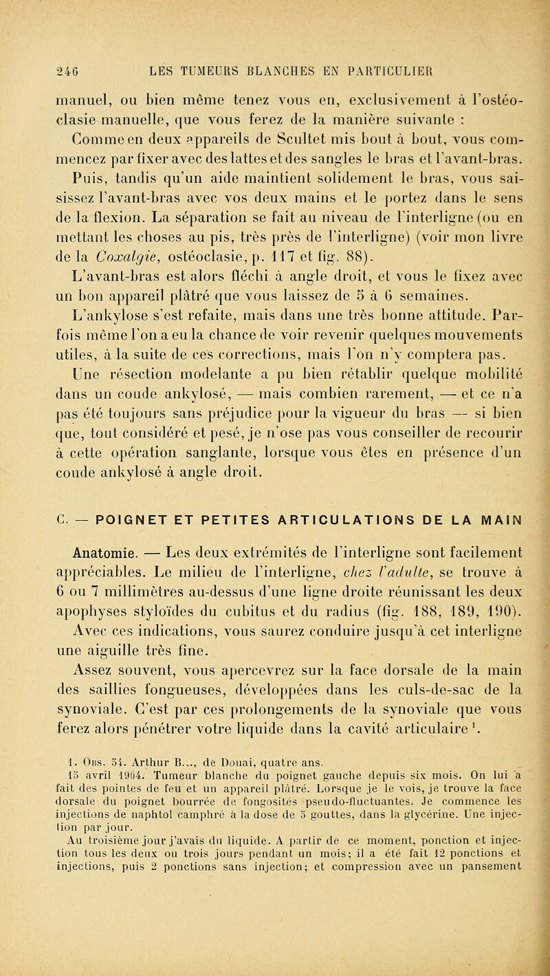 manuel, ou bien même tenez vous en, exclusivement à l'ostéo- clasie manuelle, que vous ferez de la manière suivante : Gomme en deux appareils de Scultet mis bout à bout, vous com- mencez par fixer avec des lattes et des sangles le bras et Tavant-bras. Puis, tandis qu'un aide maintient solidement le bras, vous sai- sissez l'avant-bras avec vos deux mains et le portez dans le sens de la flexion. La séparation se fait au niveau de Tinterlig-ne (ou en mettant les choses au pis, très près de l'interligne) (voir mon livre de la Coxalgie, ostéoclasie, p. 117 et fig. 88). L'avant-bras est alors fléchi à angle droit, et vous le fixez avec un bon appareil plâtré que vous laissez de 5 à 6 semaines. L'ankylose s'est refaite, mais dans une très bonne attitude. Par- fois même l'on a eu la chance de voir revenir quelques mouvements utiles, à la suite de ces corrections, mais Ton n'y comptera pas. Une résection modelante a pu bien rétablir quelque mobilité dans un coude ankylosé, — mais combien rarement, — et ce n'a pas été toujours sans préjudice pour la vigueur du bras — si bien que, tout considéré et pesé, je n'ose pas vous conseiller de recourir à cette opération sanglante, lorsque vous êtes en présence d'un coude ankylosé à angle droit. C. — POIGNET ET PETITES ARTICULATIONS DE LA MAIN Anatomie. — Les deux extrémités de l'interligne sont facilement appréciables. Le milieu de l'interligne, chez Vadidte, se trouve à 6 ou 7 millimètres au-dessus d'une ligne droite réunissant les deux apophyses styloïdes du cubitus et du radius (fig. 188, 189, 190). Avec ces indications, vous saurez conduire jusqu'à cet interligne une aiguille très fine. Assez souvent, vous apercevrez sur la face dorsale de la main des saillies fongueuses, développées dans les culs-de-sac de la synoviale. C'est par ces prolongements de la synoviale que vous ferez alors pénétrer votre liquide dans la cavité articulaire '. 1. Obs. o4. Arthur B..., de Douai, quatre ans. 15 avril 19Ù4. Tumeur blanclie du poignet gauche depuis six mois. On lui a fait des pointes de feu et un appareil plâtré. Lorsque je le vois, je trouve la face dorsale du poignet bourrée de fongosités pseudo-fluctuantes. Je commence les injections de naphtol camphré à la dose de o gouttes, dans la glycérine. Une injec- tion par jour. Au troisième jour j'avais du liquide. A partir de ce moment, ponction et injec- tion tous les deux ou trois jours pendant un mois; il a été fait 12 ponctions et injections, puis 2 ponctions sans injection; et compression avec un pansement