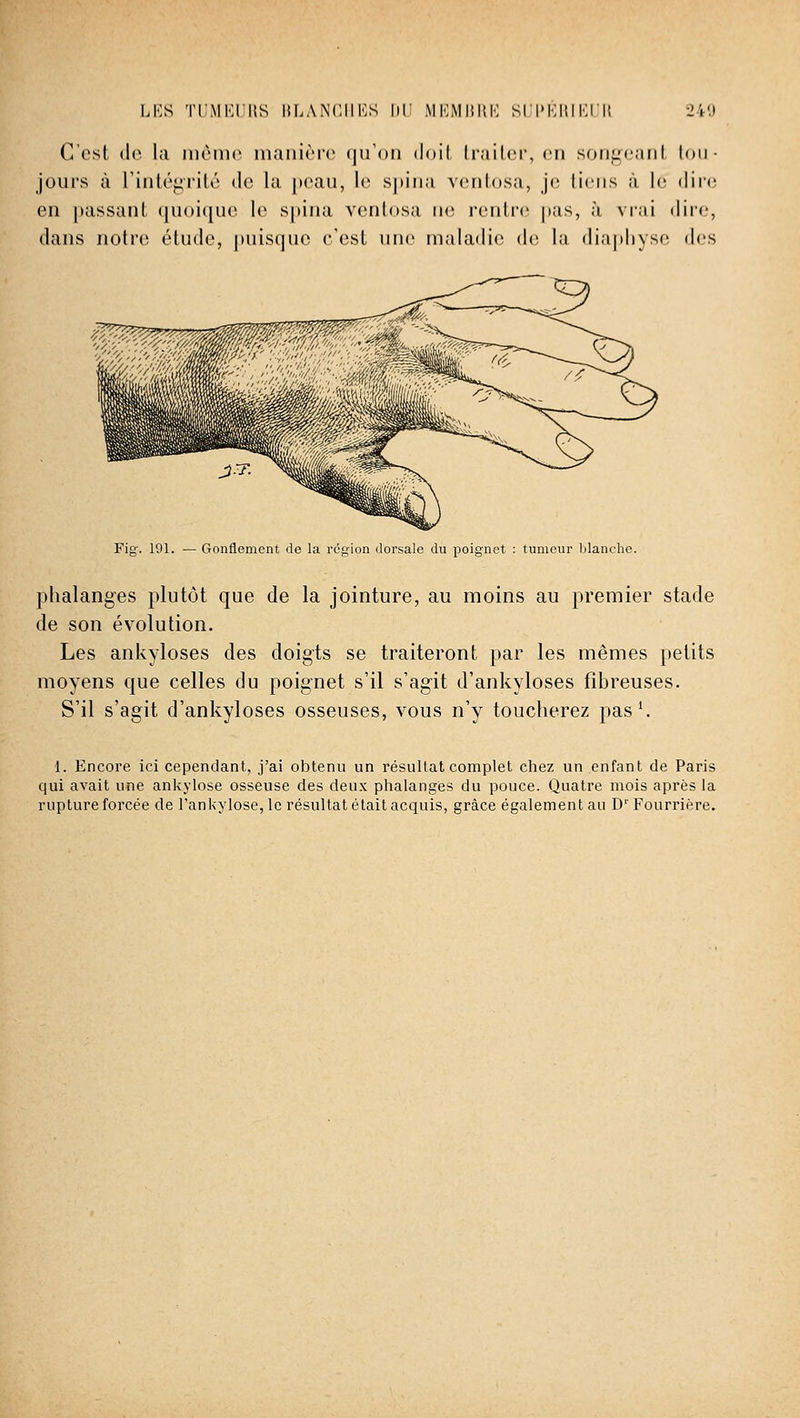 LKs ti:mI';i'iis lir.AN'ciiKs 1)1! MiMMiîitK sri>i:iiiKlll 240 G'ost do l;i même inaiiirrc (uToii doit lrail(!r, en sonucaiil tou- jours à riiiléj^rilé de la peau, 1(^ spiua venlosa, je liens à h; dir(3 en passant quoique le spina ventosa ne rentre pas, à vrai dire, dans notre étude, |)uisque c'est une maladie de la diaphyse des ^?^^^^ Fig. 191. — Gonflement de la région dorsale du poignet : tumeur blanche. phalanges plutôt que de la jointure, au moins au premier stade de son évolution. Les ankyloses des doigts se traiteront par les mêmes petits moyens que celles du poignet s'il s'agit d'ankyloses fibreuses. S'il s'agit d'ankyloses osseuses, vous n'y toucherez pas ^ 1. Encore ici cependant, j'ai obtenu un résultat complet chez un enfant de Paris qui avait une ankylose osseuse des deux phalanges du pouce. Quatre mois après la rupture forcée de l'ankylose, le résultat était acquis, grâce également au D Fourrière.