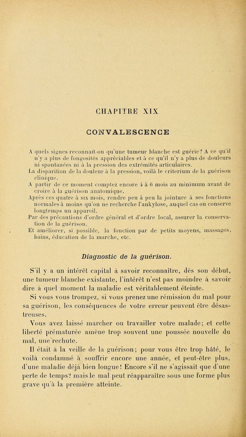 CHAPITRE XIX lONVALESGENGE A quels signes reconnait-on qu'une tumeur blanche est guérie? A ce qu'il n'y a plus de fongosilés appréciables et à ce qu'il n'y a plus de douleurs ni spontanées ni à la pression des extrémités articulaires. La disparition de la douleur à la pression, voilà le critérium de la guérison clinique. A partir de ce moment comptez encore 4 à 6 mois au minimum avant de croire à la guérison anatomique. Après ces quatre à six mois, rendre peu à peu la jointure à ses fonctions normales à moins qu'on ne recherche l'ankylose, auquel cas on conserve longtemps un appareil. Par des précautions d'ordre général et d'ordre local, assurer la conserva- tion de la guérison. Et améliorer, si possible, la fonction par de petits moyens, massages, bains, éducation de la marche, etc. Diagnostic de la guérison. S'il y a un intérêt capital à savoir reconnaître, dès son début, une tumeur blanche existante, l'intérêt n'est pas moindre à savoir dire à quel moment la maladie est véritablement éteinte. Si vous vous trompez, si vous prenez une rémission du mal pour sa guérison, les conséquences de votre erreur peuvent être désas- treuses. Vous avez laissé marcher ou travailler votre malade; et cette liberté prématurée amène trop souvent une poussée nouvelle du mal, une rechute. Il était à la veille de la guérison; pour vous être trop hâté, le voilà condamné à soufTrir encore une année, et peut-être plus, d'une maladie déjà bien longue! Encore s'il ne s'agissait que d'une perte de temps? mais le mal peut réapparaître sous une forme plus grave qu'à la première atteinte.