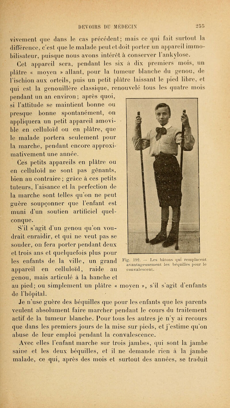 llKVOmS 1)11 MKDKCIX vivcmenl (|ii(> dans le cas iirrcrdciil ; mais ce (|iii l'iiil siiiloiil la, (linV'r(MK'(\ c'est (|iu; le malades peut cl doit jiorlcr un a|)|(ai'cil immo- bilisaleur, |)uis(|uo nous avons inl«''r(H à conscrvor TanUylosc;. Cet a|»j)areil sera, |)on(lanl. les six à dix |ircniicrs mois, un plàiro « moyen » allant, pour la tuuKMir hlanclie du izcrioii, d(^ l'ischion aux orteils, puis un petit |)làtrc laissant le |)icd libre, et qui est la g-enouillère classique, renouvelé tous les quatre mois pendant un an environ; après quoi, si l'attitude se maintient bonne ou presque bonne spontanément, on appliquera un petit appareil amovi- ble en celluloïd ou en plâtre, que le malade portera seulement pour la marche, pendant encore approxi- mativement une année. Ces petits appareils en plâtre ou en celluloïd ne sont pas gênants, bien au contraire ; grâce à ces petits tuteurs, l'aisance et la perfection de la marche sont telles qu'on ne peut guère soupçonner que l'enfant est muni d'un soutien artificiel quel- conque. S'il s'agit d'un genou qu'on vou- drait enraidir, et qui ne veut pas se souder, on fera porter pendant deux et trois ans et quelquefois plus pour les enfants de la ville, un g'rand appareil en celluloïd, raide au genou, mais articulé à la hanche et au pied; ou simplement un plâtre « moyen », s'il s'agit d'enfants de l'hôpital. Je n'use g'uère des béquilles que pour les enfants que les parents veulent absolument faire marcher pendant le cours du traitement actif de la tumeur blanche. Pour tous les autres je n'y ai recours que dans les premiers jours de la mise sur pieds, et j'estime qu'on abuse de leur emploi pendant la convalescence. Avec elles l'enfant marche sur trois jambes, qui sont la jambe saine et les deux béquilles, et il ne demande rien à la jambe malade, ce qui, après des mois et surtout des années, se traduit Fig. 192. — Les bâtons qui remplacent avantageusement les béquilles pour le convalescent.