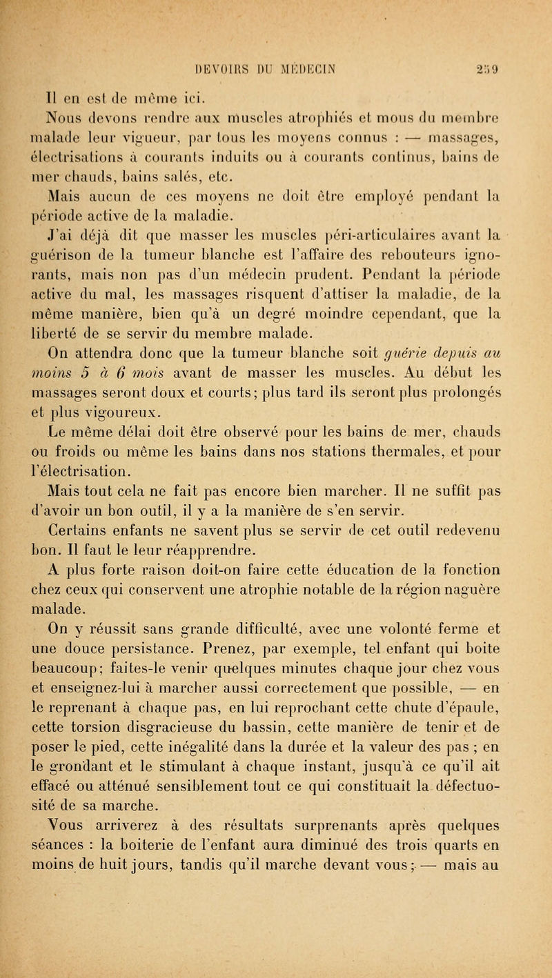 I)I]V(»IIIS lir MKDKGIN 2:'.9 Il en est de même ici. Nous devons rendre aux muscles atrophiés et mous du membre malade leur vii^ueur, par tous les moyens connus : — massages, électrisations à courants induits ou à courants continus, bains de mer chauds, bains salés, etc. Mais aucun de ces moyens ne doit être employé pendant la période active de la maladie. J'ai déjà dit que masser les muscles péri-articulaires avant la g-uérison de la tumeur blanche est l'affaire des rebouteurs igno- rants, mais non pas d'un médecin prudent. Pendant la période active du mal, les massages risquent d'attiser la maladie, de la même manière, bien qu'à un degré moindre cependant, que la liberté de se servir du membre malade. On attendra donc que la tumeur blanche soit guérie depuis au moins 5 à 6 mois avant de masser les muscles. Au début les massages seront doux et courts; plus tard ils seront plus prolongés et plus vigoureux. Le même délai doit être observé pour les bains de mer, chauds ou froids ou même les bains dans nos stations thermales, et pour l'électrisation. Mais tout cela ne fait pas encore bien marcher. Il ne suffît pas d'avoir un bon outil, il y a la manière de s'en servir. Certains enfants ne savent plus se servir de cet outil redevenu bon. Il faut le leur réapprendre. A plus forte raison doit-on faire cette éducation de la fonction chez ceux qui conservent une atrophie notable de la région naguère malade. On y réussit sans grande difficulté, avec une volonté ferme et une douce persistance. Prenez, par exemple, tel enfant qui boite beaucoup; faites-le venir quelques minutes chaque jour chez vous et enseignez-lui à marcher aussi correctement que possible, — en le reprenant à chaque pas, en lui reprochant cette chute d'épaule, cette torsion disgracieuse du bassin, cette manière de tenir et de poser le pied, cette inégalité dans la durée et la valeur des pas ; en le grondant et le stimulant à chaque instant, jusqu'à ce qu'il ait effacé ou atténué sensiblement tout ce qui constituait la défectuo- sité de sa marche. Vous arriverez à des résultats surprenants après quelques séances : la boiterie de l'enfant aura diminué des trois quarts en moins de huit jours, tandis qu'il marche devant vous;— mais au