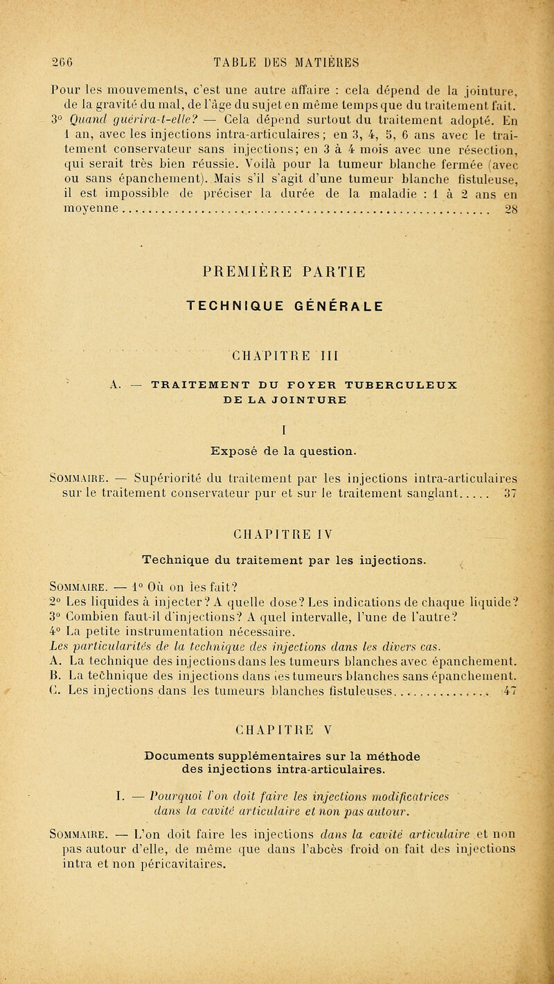 Pour les mouvements, c'est une autre affaire : cela dépend de la jointure, de la gravité du mal, de l'âge du sujet en même temps que du traitement lait. 3° Quand guérira-t-elle? — Cela dépend surtout du traitement adopté. En 1 an, avec les injections intra-articulaires ; en 3, 4, 5, 6 ans avec le trai- tement conservateur sans injections; en 3 à 4 mois avec une résection, qui serait très bien réussie. Voilà pour la tumeur Manche fermée (avec ou sans épanchement). Mais s'il s'agit d'une tumeur blanche fistuleuse, il est impossible de préciser la durée de la maladie : 1 à 2 ans en moyenne 28 PREMIERE PARTIE TECHNIQUE GÉNÉRALE CHAPITRE III - A. — TRAITEMENT DU FOYER TUBERCULEUX DE LA JOINTURE I Exposé fie la question. Sommaire. — Supériorité du traitement par les injections intra-articulaires sur le traitement conservateur pur et sur le traitement sanglant 37 CHAPITRE IV Technique du traitement par les injections. Sommaire. — i° Où on les fait? 2° Les liquides à injecter? A quelle dose? Les indications de chaque liquide? 3° Combien faut-il dinjections? A quel intervalle, l'une de l'autre? 4° La petite instrumentation nécessaire. Les iparticularitês de la technique des injections dans les divers cas. A. La technique des injections dans les tumeurs blanches avec épanchement. B. La teôhnique des injections dans ies tumeurs blanches sans épanchement. C. Les injections dans les tumeurs blanches fistuleuses 47 CHAPITRE V Documents supplémentaires sur la méthode des injections intra-articulaires. I. — Pourquoi ton doit faire les injections modificatrices dans la cavité articulaire et non pas autour. Sommaire. — L'on doit faire les injections dans la cavité articulaire et non pas autour d'elle, de même que dans l'abcès froid on fait des injections intra et non péricavitaires.