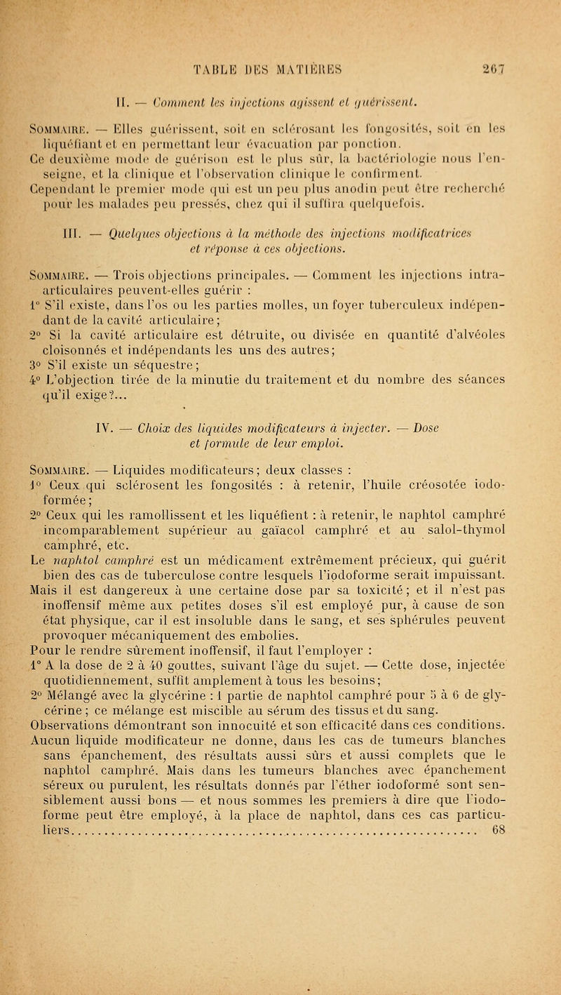 II. — Comment les injccllons (niis^cnl et (juérisi^ent. SOMMAIRH. — l'Ules i;'iiri-issiMil,, soil. en sc^lrTosaiiL les l'uiii^Dsi ti's, suiL en les liquéfiant cl en pernielUuit leur éviicu;ilii»n par ponction. Ce deuxième mode de i;uérisi>n est li; plus sûr, la ])actéi'ioloi^ie mms l'en- seiyne, et la clinique et l'observation clinique le conlii'ment. Gepentlant le premier mode qui est un peu plus anodin peut être recherché pour les nuilades peu pressés, chez qui il sulliia (luelquel'ois. III. — Quelques objections à la méthode des Injections modificatrices et réponse à ces objections. SOMM.MRE. — Trois objections principales. — Comment les injections intra- articulaires peuvent-elles guérir : 1 S'il existe, dans l'os ou les parties molles, un foyer tuberculeux indépen- dant de la cavité articulaire ; 2° Si la cavité articulaire est détruite, ou divisée en quantité d'alvéoles cloisonnés et indépendants les uns des autres; 3° S'il existe un séquestre; 4° L'objection tirée de la minutie du traitement et du nombre des séances qu'il exige?... IV. — Choix des liquides modificateurs à injecter. — Dose et formule de leur emploi. Sommaire. — Liquides modificateurs; deux classes : \° Ceux qui sclérosent les fongosilés : à retenir, l'huile créosotée iodo- formée ; 2° Ceux qui les ramollissent et les liquéfient : à retenir, le naphtol camphré incomparablement supérieur au gaïacol camphré et au salol-thymol camphré, etc. Le naphtol camphré est un médicament extrêmement précieux, qui guérit bien des cas de tuberculose contre lesquels l'ipdoforme serait impuissant. Mais il est dangereux à une certaine dose par sa toxicité ; et il n'est pas inofîensif même aux petites doses s'il est employé pur, à cause de son état physique, car il est insoluble dans le sang, et ses sphérules peuvent provoquer mécaniquement des embolies. Pour le rendre sûrement inofîensif, il faut l'employer : 1° A la dose de 2 à 40 gouttes, suivant l'âge du sujet. — Cette dose, injectée quotidiennement, suffit amplement à tous les besoins; 2*' Mélangé avec la glycérine : 1 partie de naphtol camphré pour o à 6 de gly- cérine ; ce mélange est miscible au sérum des tissus et du sang. Observations démontrant son innocuité et son efficacité dans ces conditions. Aucun liquide modificateur ne donne, dans les cas de tumeurs blanches sans épanchement, des résultats aussi sûrs et aussi complets que le naphtol camphré. Mais dans les tumeurs blanches avec épanchement séreux ou purulent, les résultats donnés par l'éther iodoforraé sont sen- siblement aussi bons — et nous sommes les premiers à dire que l'iodo- forme peut être employé, à la place de naphtol, dans ces cas particu- liers 68