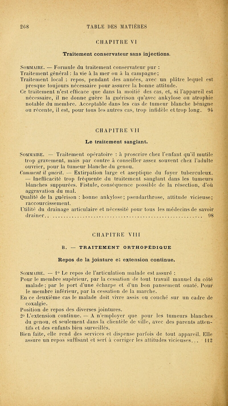 CHAPITRE VI Traitement conservateur sans injections. Sommaire. — Formule du traitement conservateur pur : Traitement général : la vie à la mer ou à la campagne; Traitement local : repos, pendant des années, avec un plâtre lequel est presque toujours nécessaire pour assurer la bonne attitude. Ce traitement n'est efticace que dans la moitié des cas, et, si l'appareil est nécessaire, il ne donne guère la guérison qu'avec ankylose ou atrophie notable du membre. Acceptable dans les cas de tumeur blanche bénigne ou récente, il est, pour tous les autres cas, trop infidèle et trop long. 94 . CHAPITRE VII Le traitement sanglant. Sommaire. — Traitement opératoire : à proscrire chez l'enfant qu'il mutile trop gravement, mais par contre à conseiller assez souvent chez l'adulte ouvrier, pour la tumeur blanche du genou. Comment il guérit. — Extirpation large et aseptique du foyer tuberculeux. — Inefficacité trop fréquente du traitement sanglant dans les tumeurs blanches suppurées. Fistule, conséquence possible de la résection, d'où aggravation du mal. Qualité de la guérison : bonne ankylose; pseudarthrose, attitude vicieuse; raccourcissement. Utilité du drainage articulaire et nécessité pour tous les médecins de savoir drainer. 98 CHAPITRE VIII B. — TRAITEMENT ORTHOPÉDIQUE Repos de la jointure et extension continue. Sommaire. — 1° Le repos de l'articulation malade est assuré : Pour le membre supérieur, par la cessation de tout travail manuel du côté malade; par le port d'une écharpe et d'un bon pansement ouaté. Pour le membre inférieur, par la cessation de la marche. En ce deuxième cas le malade doit vivre assis ou couché sur un cadre de coxalgie. Position de l'cpos des diverses jointures. 2° L'extension continue. — A n'employer que pour les tumeurs blanches du genou, et seulement dans la clientèle de ville, avec des parents atten- tifs et des enfants bien surveillés. Bien faite, elle rend des services et dispense parfois de tout appareil. Elle assure un repos suffisant et sert à corriger les attitudes vicieuses... 112