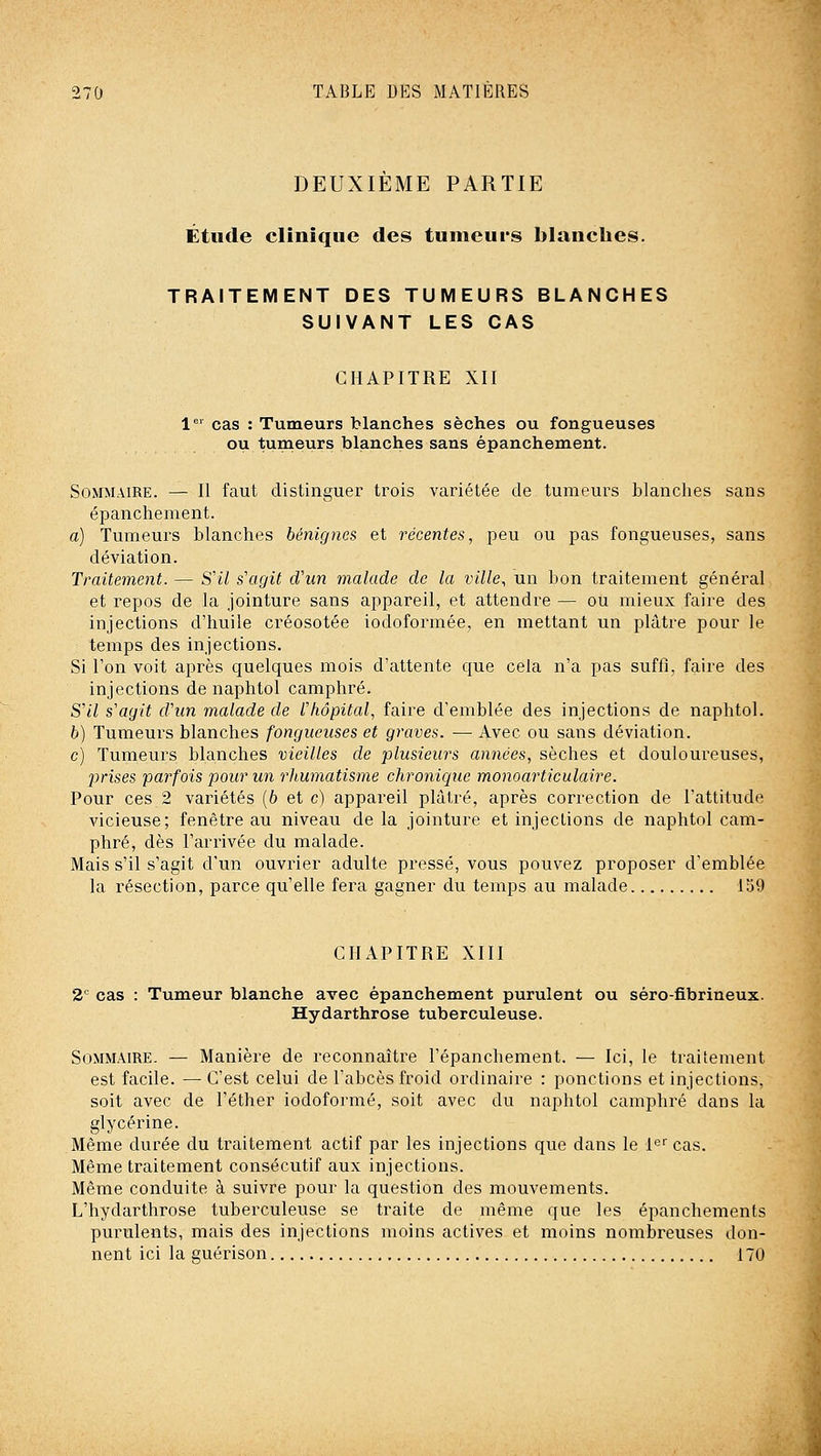 DEUXIÈME PARTIE Étude clinique des tumeurs blanches. TRAITEMENT DES TUMEURS BLANCHES SUIVANT LES CAS CHAPITRE XII 1'=' cas : Tumeurs blanches sèches ou fongueuses ou tumeurs blanches sans épanchement. Sommaire. — II faut distinguer trois variétée de tumeurs blanches sans épanchement. a) Tumeurs blanches bénignes et récentes, peu ou pas fongueuses, sans déviation. Traitement. — S'il s'agit d'un malade de la ville, un bon traitement général et repos de la jointure sans appareil, et attendre — ou mieux faire des injections d'huile créosotée iodoformée, en mettant un plâtre pour le temps des injections. Si Ton voit après quelques mois d'attente que cela n'a pas suffi, faire des injections de naphtol camphré. S'il s'agit d'un malade de l'hôpital, faire d'emblée des injections de naphtol. h) Tumeurs blanches fongueuses et graves. — Avec ou sans déviation. c) Tumeurs blanches vieilles de plusieurs années, sèches et douloureuses, prises parfois pour un rhumatisme chronique monoarticulaire. Pour ces 2 variétés (6 et c) appareil plâtré, après correction de l'attitude vicieuse; fenêtre au niveau de la jointure et injections de naphtol cam- phré, dès l'arrivée du malade. Mais s'il s'agit d'un ouvrier adulte pressé, vous pouvez proposer d'emblée la résection, parce qu'elle fera gagner du temps au malade 159 CHAPITRE XIII 2 cas : Tumeur blanche avec épanchement purulent ou séro-fibrineux. Hydarthrose tuberculeuse. Sommaire. — Manière de reconnaître Fépanchement. — Ici, le traitement est facile. — C'est celui de l'abcès froid ordinaire : ponctions et injections, soit avec de l'éther iodoformé, soit avec du naphtol camphré dans la glycérine. Même durée du traitement actif par les injections que dans le le cas. Même traitement consécutif aux injections. Même conduite à suivre pour la question des mouvements. L'hydarthrose tuberculeuse se traite de même que les épanchements purulents, mais des injections moins actives et moins nombreuses don- nent ici la suérison 170