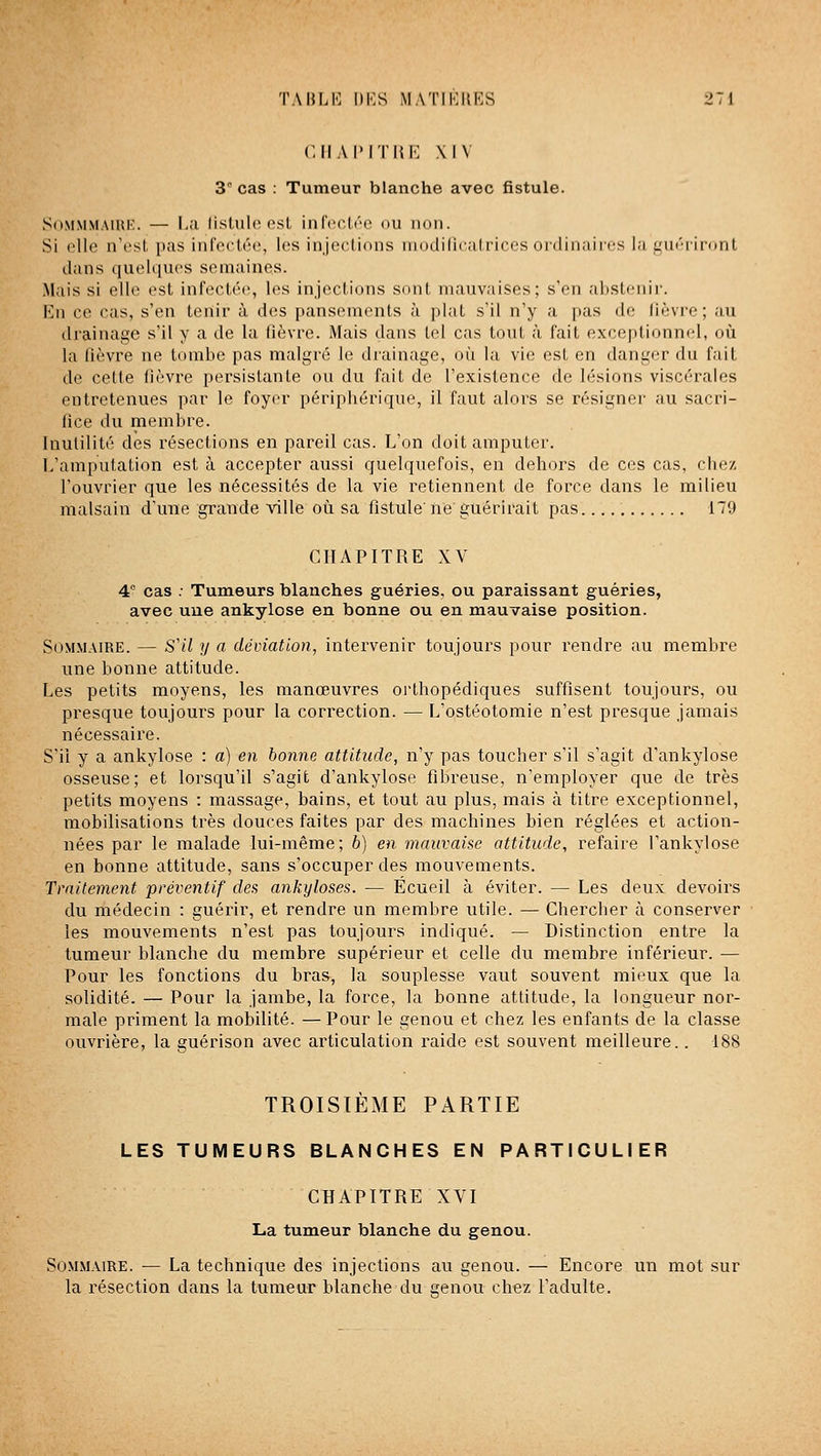 CIIAI'ITIU'; XIV 3 cas : Tumeur blanche avec fistule. SiiMMMAiHK. — I-a listule est infectée ou non. Si elle n'est pas infectée, les injections modiliculrices ordinaires la guéiiront dans quelques semaines. Mais si elle est infectée, les injections sont mauvaises; s'en abstenir. En ce cas, s'en tenir à des pansements à plat s'il n'y a pas de fièvre; au drainage s'il y a de la fièvre. Mais dans tel cas tout à fait exceptionnel, où la fièvre ne tombe pas malgré le drainage, où la vie est en danger du fait de cette fièvre persistante ou du fait de l'existence de lésions viscérales entretenues par le foyer péripbérique, il faut alors se résigner au sacri- fice du membre. Inutilité des résections en pareil cas. L'on doit amputer. L'amputation est à accepter aussi quelquefois, en dehors de ces cas, chez l'ouvrier que les nécessités de la vie retiennent de force dans le milieu malsain d'une grande ville où sa fistule' ne guérirait pas 179 CHAPITRE XV 4° cas ; Tumeurs blanches guéries, ou paraissant guéries, avec une ankylose en bonne ou en mauvaise position. Sommaire. — S'il y a déviation, intervenir toujours pour rendre au membre une bonne attitude. Les petits moyens, les manœuvres oi'tbopédiques suffisent toujours, ou presque toujours pour la correction. — L'ostéotomie n'est presque jamais nécessaire. S'il y a ankylose : a) en bonne attitude, n'y pas toucher s'il s'agit d'ankylose osseuse; et lorsqu'il s'agit d'ankylose fibreuse, n'employer que de très petits moyens : massage, bains, et tout au plus, mais à titre exceptionnel, mobilisations très douces faites par des machines bien réglées et action- nées par le malade lui-même; b) en mauvaise attitude, refaire l'ankylose en bonne attitude, sans s'occuper des mouvements. Traitement préventif des ankyloses. — Écueil à éviter. — Les deux devoirs du médecin : guérir, et rendre un membre utile. — Chercher à conserver les mouvements n'est pas toujours indiqué. — Distinction entre la tumeur blanche du membre supérieur et celle du membre inférieur. — Pour les fonctions du bras, la souplesse vaut souvent mieux que la solidité. — Pour la jambe, la force, la bonne attitude, la longueur nor- male priment la mobilité. — Pour le genou et chez les enfants de la classe ouvrière, la guérison avec articulation raide est souvent meilleure.. 188 TROISIEME PARTIE LES TUMEURS BLANCHES EN PARTICULIER CHAPITRE XYI La tumeur blanche du genou. Sommaire. — La technique des injections au genou. — Encore un mot sur la résection dans la tumeur blanche du eenou chez l'adulte.