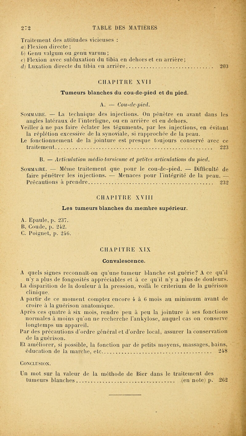 Traitement des attitudes vicieuses : a) Flexion directe ; 6) Genu valgum ou genu varum ; c.) Flexion avec subluxation du tibia en dehors et en arrière; d) Luxation directe du tibia en arrière 20:J CHAPITRE XVII Tumeurs blanches du cou-de-pied et du pied. A. — Coii-de-pied. Sommaire. — La technique des injections. On pénètre en avant dans les angles latéraux de l'interligne, ou en arrière et en dehors. Veiller à ne pas faire éclater les téguments, par les injections, en évitant la réplétion excessive de la synoviale, si rapprochée de la peau. Le fonctionnement de la jointure est presque toujours conservé avec ce traitement 223 B. — Articulation médiotarsiennc et petites arliculations du pied. Sommaire. — Même traitement que pour le cou-de-pied. — Difficulté de faire pénétrer les injections. — Menaces pour Tintégrité de la peau. — Précautions à prendre 232 CHAPITRE XVIII Les tumeurs blanches du membre supérieur. A. Epaule, p. 237. B. Coude, p. 242. C. Poignet, p. 2iG. CHAPITRE XIX Convalescence. A quels signes reconnaît-on qu'une tumeur blanche est guérie? A ce qu'il n'y a plus de fongosités appréciables et à ce qu'il n'y a plus de douleurs. La disparition de la douleur à la pression, voilà le critérium de la guérison clinique. A partir de ce moment comptez encore 4 à 6 mois au minimum avant de croire à la guérison anatomique. Après ces quatre à six mois, rendre peu à peu la jointure à ses fonctions normales à moins qu'on ne reclierche l'ankylose, auquel cas on conserve longtemps un appareil. Par des précautions d'ordre général et d'ordre local, assurer la conservation de la guérison. Et améliorer, si possible, la fonction par de petits moyens, massages, bains, éducation de la marche, etc ~48 Conclusion. Un mot sur la valeur de la méthode de Bier dans le traitement des tumeurs blanches (en note) p. 262