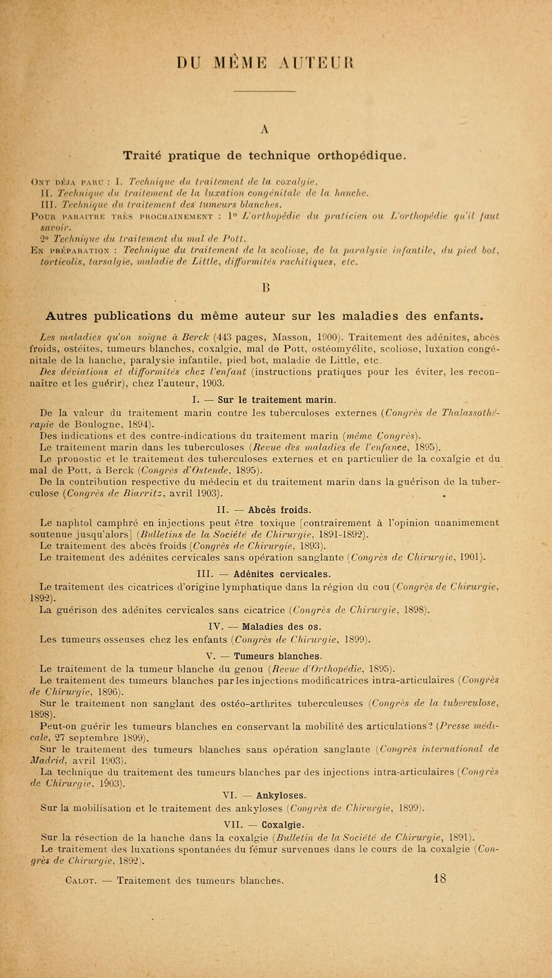 DU MKME A UT F. IIM Traité pratique de technique orthopédique. Ont dk.ia paiu' : 1. Ti-fhin(/ii<' du Iraili'menl de la coxiihi'u'. II. 7')'clmi(/iii' du Irai/emciil de la luxation conf/énilale de la lianche. III. Technique du traitement des tumeurs blanches. Pour i'akmtru thés prochainement : 1° L'ortliopédic du praticien ou L'orthopédie r/u'il jaut savoir. ■2 Tcchni(iue du traitement du mal de l'ott. En préparation : Technique du traitement de la scoliose, de la paralysie infantile, du pied bol, torticolis, tarsalqie, maladie de Little, difformités rachitiques, etc. B Autres publications du même auteur sur les maladies des enfants. Les maladies qu'on soigne à Berck (443 pages, Masson, 1900). Traitement des adénites, abcès froids, ostéites, tumeurs blanches, coxalgie, mal de Pott, ostéomyélite, scoliose, luxation congé- nitale de la hanche, paralysie infantile, pied bot, maladie de Little, etc. Des déviations et difformités chez l'enfant (instructions pratiques pour les éviter, les recon- naître et les guérir), chez l'auteur, 1903. I. — Sur le traitement marin. De la valeur du traitement marin contre les tuberculoses externes (Congrès de Thalassothé- rapie de Boulogne, 1894). Des indications et des contre-indications du traitement marin {même Congrès). Le traitement marin dans les tuberculoses (Revue d'es maladies de l'enfance, 1895). Le pronostic et le traitement des tuberculoses externes et en particulier de la coxalgie et du mal de Pott. à Berck (Congrès d'Ostende, 1895). De la contribution respective du médecin et du traitement marin dans la guérison do la tuber- culose (Congrès de Biarritz, avril 1903). II. — Abcès froids. Le uaphtol camphré en injections peut être toxique [contrairement à l'opinion unanimement soutenue jusqu'alors] (Bulletins de la Société de Chirurgie, 1891-1892). Le traitement des abcès froids [Congrès de Chirurgie, 1893). Le traitement des adénites cervicales sans opération sanglante (Congrès de Chirurgie, 1901). III. — Adénites cervicales. Le traitement des cicatrices d'origine lymphatique dans la région du cou (Congrès de Chirurgie, 189-2). La guérison des adénites cervicales sans cicatrice (Congrès de Chirurgie, 1898). IV. — Maladies des os. Les tumeurs osseuses chez les enfants (Congrès de Chirurgie, 1899). V. — Tumeurs blanches. Le traitement de la tumeur blanche du genou (Revue d'Orthopédie, 1895). Le traitement des tumeurs blanches parles injections modificatrices intra-articulaires (Congrès de Chirurgie, 1896). Sur le traitement non sanglant des ostéo-arthrites tuberculeuses (Congrès de la tuberculose, 1898). Peut-on guérir les tumeurs blanches en conservant la mobilité des articulations? (P7-esse médi- cale, 27 septembre 1899). Sur le traitement des tumeurs blanches sans opération sanglante (Congrès international de Madrid, avril 1903). La technique du traitement des tumeurs blanches par des injections intra-articulaircs (Congrès de Chirurgie, l903). VI. — Ankyloses. Sur la mobilisation et le traitement des ankyloses (Congrès de Chirurgie, 1899). VIL — Coxalgie. Sur la résection de la hanche dans la coxalgie (Bidletin de la Société de Chirurgie, 1891). Le traitement des luxations spontanées du fémur survenues dans le cours de la coxalgie (Con- grès de Chirurgie, 18921. Calot. — Traitement des tumeurs blanches. lo