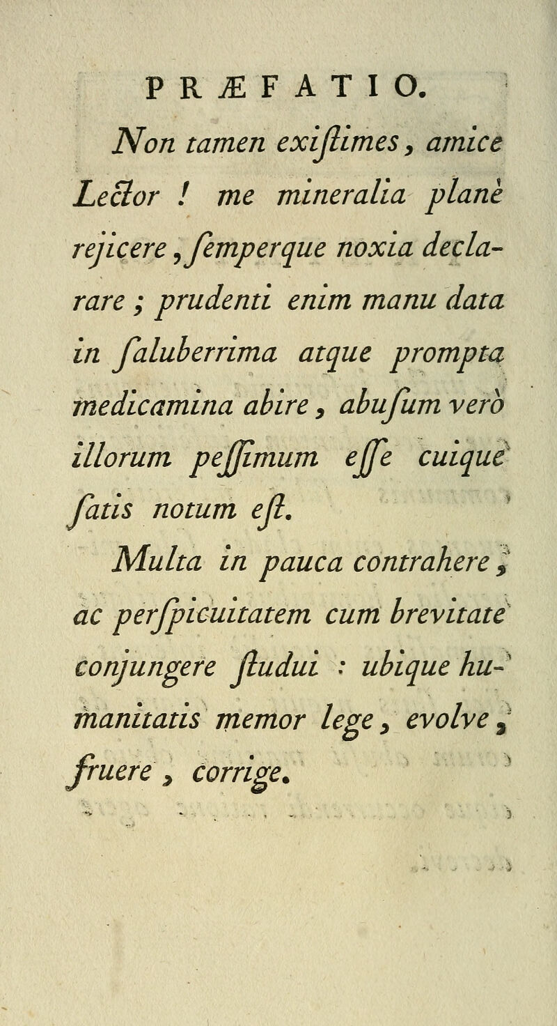 Non tamen exijlimes, amice Leclor ! me mineralia plane rejicere ^femperque noxia decla- rare ; prudenti enim manu data in faluherrima atque prompta medicamina ahire, ahufum vero illorum pejjimum ejfe cuiqui fatis notum ejl. ' Multa in pauca contrahere ^ ac perfpicuitatem cum hrevitate conjungere jludui : uhique hu- manitatis memor lege ^ evolve ,' fruere ^ Corrige.