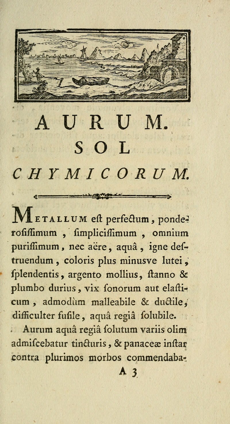 A U R U S O L CHYMICORUM. M ETALLUM eft perfe£lum, ponder rofiffimum , fimpliciflimum , omnium puriflimum, nec aere, aqua , igne def- truendum , coloris plus minusve lutei , fplendentis, argento mollius, ftanno & plumbo durius, vix fonorum aut elafli- cum , admodiim malleabile & dudile, difficulter fufile, aqua regia folubile. . Aurum aqua regia folutum variis olim admifcebatur tindluris, & panaceae inflar €ontra plurimos morbos commendaba- A3