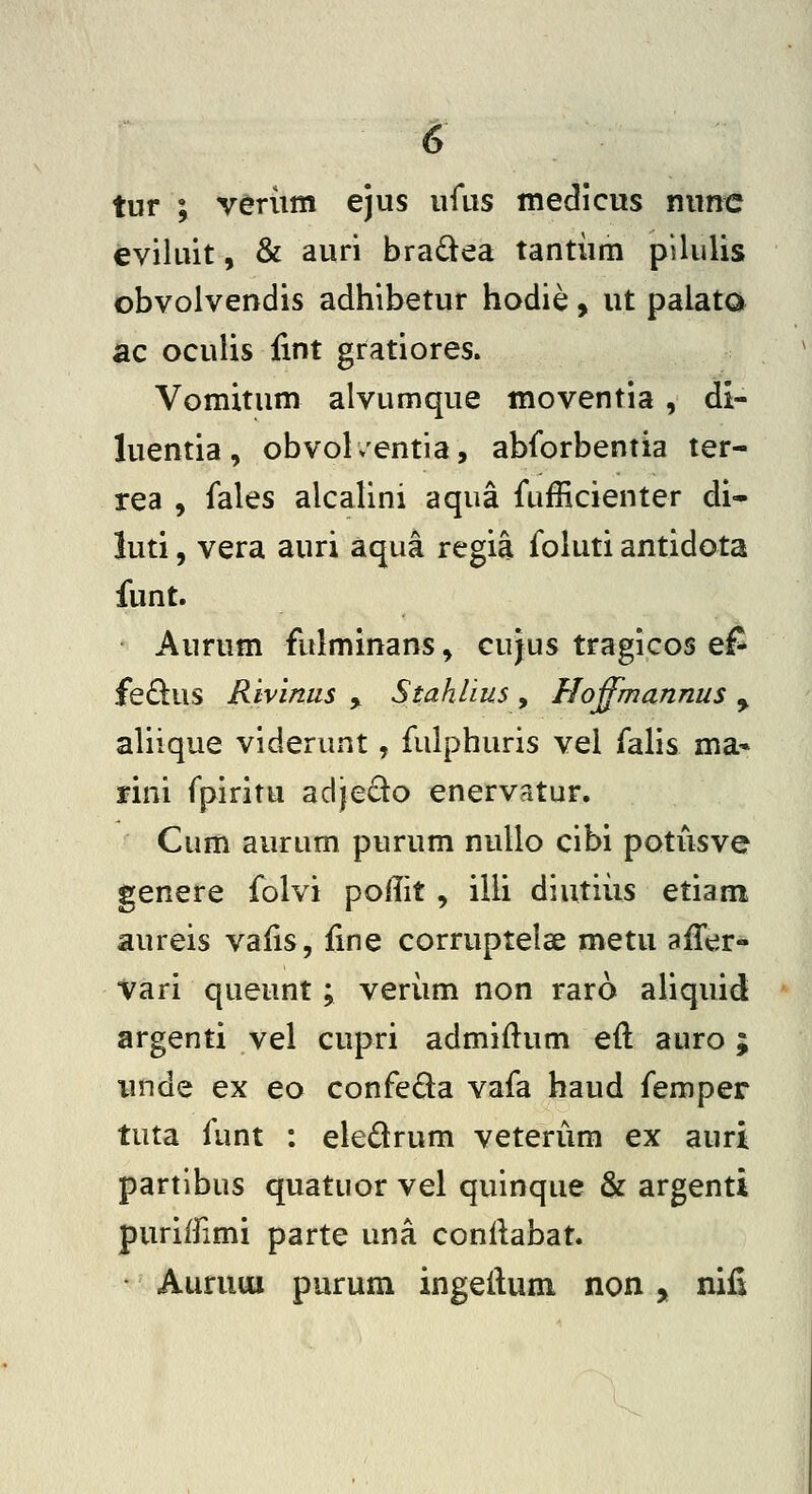 tur ; verum ejus ufus medicus nunc eviluit, & auri braQea tantiim pilulis obvolvendis adhibetur hodie, ut palata ac oculis lint gratiores. Vomitum alvumque moventia , di- luentia, obvol/entia, abforbentia ter- rea , fales alcalini aqua fufficienter di- luti, vera auri aqua regia foluti antidota funt. Aurum fulminans, cujus tragicos ef fe6l:us Rivinus , Stahlius, Hoffmannus ^ aliique viderunt, fulphuris vel falis ma» fini fpiritu adie£to enervatur. Cum aurum purum nullo cibi potiisve genere folvi poflit , illi diutiiis etiam aureis valis, line corruptelse metu afTer- Vari queunt; veriim non raro aliquid argenti vel cupri admiftum eft auro; iinde ex eo confeda vafa haud femper tuta funt : eledrum veterum ex auri partlbus quatuor vel quinque & argenti puriffimi parte una conllabat. ■ AuruuLi purum ingeilum non, nifi